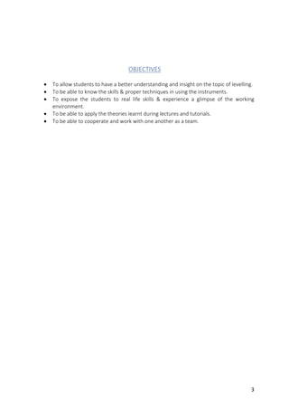 3	
	
	
OBJECTIVES	
	
• To	allow	students	to	have	a	better	understanding	and	insight	on	the	topic	of	levelling.	
• To	be	able	to	know	the	skills	&	proper	techniques	in	using	the	instruments.		
• To	 expose	 the	 students	 to	 real	 life	 skills	 &	 experience	 a	 glimpse	 of	 the	 working	
environment.		
• To	be	able	to	apply	the	theories	learnt	during	lectures	and	tutorials.		
• To	be	able	to	cooperate	and	work	with	one	another	as	a	team.		
	
	
	
	
	
	
	
	
	
	
	
	
	
	
	
	
	
	
	
	
	
	
	
	
	
	
	
	
	
	
	
	
	
	
	
 