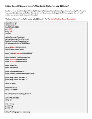 Editing Open VPN Access Server’s Main Config File(server-udp-1194.conf)
Finally, we need to edit the OpenVPN config file. OpenVPN ships with a collection of good example config files (found in
~/openvpn-2.0.9/sample-config-files) that are very well documented starting points. The man page is also very well
written and contains loads of useful information.
The OpenVPN server's config file (server-udp-1194.conf) – For The Site to Site Inter-Server Connectivity.
cd /etc/openvpn
vim server.conf
local 192.168.0.204
port 1194
proto udp
dev tun
ca /etc/openvpn/keys/ca.crt
cert /etc/openvpn/keys/server.crt
key /etc/openvpn/keys/server.key
dh /etc/openvpn/keys/dh2048.pem
server 10.8.0.0 255.255.255.0
ifconfig-pool-persist ipp.txt
push "route 192.168.0.0 255.255.255.0"
client-config-dir /tmp/openvpn/ccd
route 20.20.20.0 255.255.255.0
route 10.10.10.0 255.255.255.0
push "persist-key"
push "persist-tun
push "explicit-exit-notify 1"
push "redirect-gateway def1 bypass-dhcp"
push "dhcp-option DNS 8.8.8.8"
push "dhcp-option DNS 8.8.4.4"
client-to-client
keepalive 10 120
reneg-sec 432000
tls-auth /etc/openvpn/keys/ta.key 0
cipher AES-256-CBC
comp-lzo
user nobody
persist-key
persist-tun
status /var/log/openvpn-status.log
 