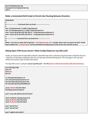 log /var/log/openvpn.log
log-append /var/log/openvpn.log
verb 5
Make a Automated Shell Script to Permit Inter Routing Between Branches
#!/bin/bash
#
#------------------------Command Start-up Script ---------------------------
#
test -d /tmp/openvpn || mkdir /tmp/openvpn
test -d /tmp/openvpn/ccd || mkdir /tmp/openvpn/ccd
echo "iroute 20.20.20.0 255.255.255.0" > /tmp/openvpn/ccd/branch-1
echo "iroute 10.10.10.0 255.255.255.0" > /tmp/openvpn/ccd/branch-2
#
#----------------------Command Start-up Script End------------------------
#
#Note : You have to make shell script like a "/etc/openvpn-stp-1.sh" and give above start-up script over their. finally
#just config it into "vi /etc/rc.local" for the automated running process at the server start-up time as well.
Editing Open VPN Access Server’s Main Config File(server-tcp-444.conf)
Finally, we need to edit the OpenVPN config file. OpenVPN ships with a collection of good example config files (found in
~/openvpn-2.0.9/sample-config-files) that are very well documented starting points. The man page is also very well
written and contains loads of useful information.
The OpenVPN server's config file (server-tcp-443.conf) - For The Server to Client Connectivity with Active Directory
local 192.168.2.204
port 444
proto tcp
dev tun
ca /etc/openvpn/keys/ca.crt
cert /etc/openvpn/keys/server.crt
key /etc/openvpn/keys/server.key
dh /etc/openvpn/keys/dh2048.pem
server 10.0.0.0 255.255.255.0
ifconfig-pool-persist ipp.txt
push "route 192.168.0.0 255.255.255.0"
client-config-dir /tmp/openvpn/ccd
route 20.20.20.0 255.255.255.0
route 10.10.10.0 255.255.255.0
push "persist-key"
push "persist-tun”
push "explicit-exit-notify 1"
 