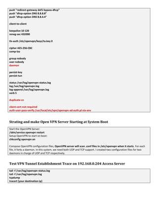 push "redirect-gateway def1 bypass-dhcp"
push "dhcp-option DNS 8.8.8.8"
push "dhcp-option DNS 8.8.4.4"
client-to-client
keepalive 10 120
reneg-sec 432000
tls-auth /etc/openvpn/keys/ta.key 0
cipher AES-256-CBC
comp-lzo
group nobody
user nobody
daemon
persist-key
persist-tun
status /var/log/openvpn-status.log
log /var/log/openvpn.log
log-append /var/log/openvpn.log
verb 5
duplicate-cn
client-cert-not-required
auth-user-pass-verify /usr/local/etc/vpn/openvpn-ad-auth.pl via-env
Strating and make Open VPN Server Starting at System Boot
Start the OpenVPN Server:
/sbin/service openvpn restart
Setup OpenVPN to start on boot:
chkconfig openvpn on
Compose OpenVPN configuration files, OpenVPN server will scan .conf files in /etc/openvpn when it starts. For each
file, it forks a daemon. In this system, we need both UDP and TCP support. I created two configuration files for two
daemons in charge of UDP and TCP respectively.
Test VPN Tunnel Establishment Trace on 192.168.0.204 Access Server
tail -f /var/log/openvpn-status.log
tail -f /var/log/openvpn.log
tcpdump
tracert {your destination ip}
 