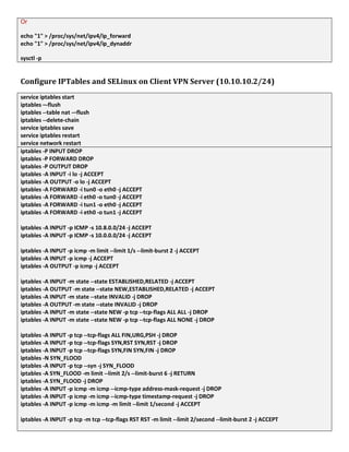 Or
echo "1" > /proc/sys/net/ipv4/ip_forward
echo "1" > /proc/sys/net/ipv4/ip_dynaddr
sysctl -p
Configure IPTables and SELinux on Client VPN Server (10.10.10.2/24)
service iptables start
iptables –-flush
iptables --table nat -–flush
iptables --delete-chain
service iptables save
service iptables restart
service network restart
iptables -P INPUT DROP
iptables -P FORWARD DROP
iptables -P OUTPUT DROP
iptables -A INPUT -i lo -j ACCEPT
iptables -A OUTPUT -o lo -j ACCEPT
iptables -A FORWARD -i tun0 -o eth0 -j ACCEPT
iptables -A FORWARD -i eth0 -o tun0 -j ACCEPT
iptables -A FORWARD -i tun1 -o eth0 -j ACCEPT
iptables -A FORWARD -i eth0 -o tun1 -j ACCEPT
iptables -A INPUT -p ICMP -s 10.8.0.0/24 -j ACCEPT
iptables -A INPUT -p ICMP -s 10.0.0.0/24 -j ACCEPT
iptables -A INPUT -p icmp -m limit --limit 1/s --limit-burst 2 -j ACCEPT
iptables -A INPUT -p icmp -j ACCEPT
iptables -A OUTPUT -p icmp -j ACCEPT
iptables -A INPUT -m state --state ESTABLISHED,RELATED -j ACCEPT
iptables -A OUTPUT -m state --state NEW,ESTABLISHED,RELATED -j ACCEPT
iptables -A INPUT -m state --state INVALID -j DROP
iptables -A OUTPUT -m state --state INVALID -j DROP
iptables -A INPUT -m state --state NEW -p tcp --tcp-flags ALL ALL -j DROP
iptables -A INPUT -m state --state NEW -p tcp --tcp-flags ALL NONE -j DROP
iptables -A INPUT -p tcp --tcp-flags ALL FIN,URG,PSH -j DROP
iptables -A INPUT -p tcp --tcp-flags SYN,RST SYN,RST -j DROP
iptables -A INPUT -p tcp --tcp-flags SYN,FIN SYN,FIN -j DROP
iptables -N SYN_FLOOD
iptables -A INPUT -p tcp --syn -j SYN_FLOOD
iptables -A SYN_FLOOD -m limit --limit 2/s --limit-burst 6 -j RETURN
iptables -A SYN_FLOOD -j DROP
iptables -A INPUT -p icmp -m icmp --icmp-type address-mask-request -j DROP
iptables -A INPUT -p icmp -m icmp --icmp-type timestamp-request -j DROP
iptables -A INPUT -p icmp -m icmp -m limit --limit 1/second -j ACCEPT
iptables -A INPUT -p tcp -m tcp --tcp-flags RST RST -m limit --limit 2/second --limit-burst 2 -j ACCEPT
 