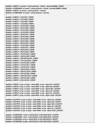 iptables -A INPUT -m recent --name portscan --rcheck --seconds 86400 -j DROP
iptables -A FORWARD -m recent --name portscan --rcheck --seconds 86400 -j DROP
iptables -A INPUT -m recent --name portscan --remove
iptables -A FORWARD -m recent --name portscan –remove
iptables -A INPUT -s 0.0.0.0/7 -j DROP
iptables -A INPUT -s 2.0.0.0/8 -j DROP
iptables -A INPUT -s 5.0.0.0/8 -j DROP
iptables -A INPUT -s 7.0.0.0/8 -j DROP
iptables -A INPUT -s 10.0.0.0/8 -j DROP
iptables -A INPUT -s 23.0.0.0/8 -j DROP
iptables -A INPUT -s 27.0.0.0/8 -j DROP
iptables -A INPUT -s 31.0.0.0/8 -j DROP
iptables -A INPUT -s 36.0.0.0/7 -j DROP
iptables -A INPUT -s 39.0.0.0/8 -j DROP
iptables -A INPUT -s 42.0.0.0/8 -j DROP
iptables -A INPUT -s 49.0.0.0/8 -j DROP
iptables -A INPUT -s 50.0.0.0/8 -j DROP
iptables -A INPUT -s 77.0.0.0/8 -j DROP
iptables -A INPUT -s 78.0.0.0/7 -j DROP
iptables -A INPUT -s 92.0.0.0/6 -j DROP
iptables -A INPUT -s 96.0.0.0/4 -j DROP
iptables -A INPUT -s 112.0.0.0/5 -j DROP
iptables -A INPUT -s 120.0.0.0/8 -j DROP
iptables -A INPUT -s 169.254.0.0/16 -j DROP
iptables -A INPUT -s 172.16.0.0/12 -j DROP
iptables -A INPUT -s 173.0.0.0/8 -j DROP
iptables -A INPUT -s 174.0.0.0/7 -j DROP
iptables -A INPUT -s 176.0.0.0/5 -j DROP
iptables -A INPUT -s 184.0.0.0/6 -j DROP
iptables -A INPUT -s 192.0.2.0/24 -j DROP
iptables -A INPUT -s 197.0.0.0/8 -j DROP
iptables -A INPUT -s 198.18.0.0/15 -j DROP
iptables -A INPUT -s 223.0.0.0/8 -j DROP
iptables -A INPUT -s 224.0.0.0/3 -j DROP
iptables -A INPUT -p tcp -m state --state NEW -m tcp --dport 53 -j ACCEPT
iptables -A INPUT -p tcp -m state --state NEW -m tcp --dport 80 -j ACCEPT
iptables -A INPUT -p tcp -m state --state NEW -m tcp --dport 443 -j ACCEPT
iptables -A INPUT -p tcp -m state --state NEW -m tcp --dport 22 -j ACCEPT
iptables -A INPUT -p tcp -m state --state NEW -m tcp --dport 21 -j ACCEPT
iptables -A INPUT -p tcp -m state --state NEW -m tcp --dport 1194 -j ACCEPT
iptables -A OUTPUT -p tcp -m state --state NEW -m tcp --dport 53 -j ACCEPT
iptables -A OUTPUT -p tcp -m state --state NEW -m tcp --dport 80 -j ACCEPT
iptables -A OUTPUT -p tcp -m state --state NEW -m tcp --dport 443 -j ACCEPT
iptables -A OUTPUT -p tcp -m state --state NEW -m tcp --dport 22 -j ACCEPT
iptables -A OUTPUT -p tcp -m state --state NEW -m tcp --dport 21 -j ACCEPT
iptables -A OUTPUT -p tcp -m state --state NEW -m tcp --dport 1194 -j ACCEPT
iptables -A FORWARD -i tun0 -s 10.8.0.0/24 -d 192.168.0.0/24 -j ACCEPT
iptables -A FORWARD -i tun1 -s 10.8.0.0/24 -d 192.168.0.0/24 -j ACCEPT
iptables -A FORWARD -p tcp -s 10.8.0.0/24 -d 192.168.0.0/24 -j ACCEPT
iptables -A FORWARD -p udp -s 10.8.0.0/24 -d 192.168.0.0/24 -j ACCEPT
 