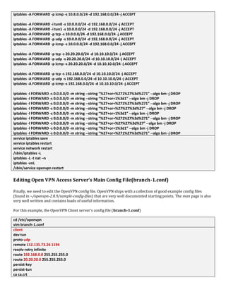 iptables -A FORWARD -p icmp -s 10.8.0.0/24 -d 192.168.0.0/24 -j ACCEPT
iptables -A FORWARD -i tun0 -s 10.0.0.0/24 -d 192.168.0.0/24 -j ACCEPT
iptables -A FORWARD -i tun1 -s 10.0.0.0/24 -d 192.168.0.0/24 -j ACCEPT
iptables -A FORWARD -p tcp -s 10.0.0.0/24 -d 192.168.0.0/24 -j ACCEPT
iptables -A FORWARD -p udp -s 10.0.0.0/24 -d 192.168.0.0/24 -j ACCEPT
iptables -A FORWARD -p icmp -s 10.0.0.0/24 -d 192.168.0.0/24 -j ACCEPT
iptables -A FORWARD -p tcp -s 20.20.20.0/24 -d 10.10.10.0/24 -j ACCEPT
iptables -A FORWARD -p udp -s 20.20.20.0/24 -d 10.10.10.0/24 -j ACCEPT
iptables -A FORWARD -p icmp -s 20.20.20.0/24 -d 10.10.10.0/24 -j ACCEPT
iptables -A FORWARD -p tcp -s 192.168.0.0/24 -d 10.10.10.0/24 -j ACCEPT
iptables -A FORWARD -p udp -s 192.168.0.0/24 -d 10.10.10.0/24 -j ACCEPT
iptables -A FORWARD -p icmp -s 192.168.0.0/24 -d 10.10.10.0/24 -j ACCEPT
iptables -I FORWARD -s 0.0.0.0/0 -m string --string “%27+or+%271%27%3d%271” --algo bm -j DROP
iptables -I FORWARD -s 0.0.0.0/0 -m string --string “%27+or+1%3d1” --algo bm -j DROP
iptables -I FORWARD -s 0.0.0.0/0 -m string --string “%27+or+%271%27%3d%271” --algo bm -j DROP
iptables -I FORWARD -s 0.0.0.0/0 -m string --string “%27+or+%27%27%3d%27” --algo bm -j DROP
iptables -I FORWARD -s 0.0.0.0/0 -m string --string “%27+or+1%3d1” --algo bm -j DROP
iptables -I FORWARD -s 0.0.0.0/0 -m string --string “%27+or+%271%27%3d%271” --algo bm -j DROP
iptables -I FORWARD -s 0.0.0.0/0 -m string --string “%27+or+%27%27%3d%27” --algo bm -j DROP
iptables -I FORWARD -s 0.0.0.0/0 -m string --string “%27+or+1%3d1” --algo bm -j DROP
iptables -I FORWARD -s 0.0.0.0/0 -m string --string “%27+or+%271%27%3d%271” --algo bm -j DROP
service iptables save
service iptables restart
service network restart
/sbin/iptables -L
iptables -L -t nat –n
iptables -vnL
/sbin/service openvpn restart
Editing Open VPN Access Server’s Main Config File(branch-1.conf)
Finally, we need to edit the OpenVPN config file. OpenVPN ships with a collection of good example config files
(found in ~/openvpn-2.0.9/sample-config-files) that are very well documented starting points. The man page is also
very well written and contains loads of useful information.
For this example, the OpenVPN Client server's config file (branch-1.conf)
cd /etc/openvpn
vim branch-1.conf
client
dev tun
proto udp
remote 112.135.73.26 1194
resolv-retry infinite
route 192.168.0.0 255.255.255.0
route 20.20.20.0 255.255.255.0
persist-key
persist-tun
ca ca.crt
 