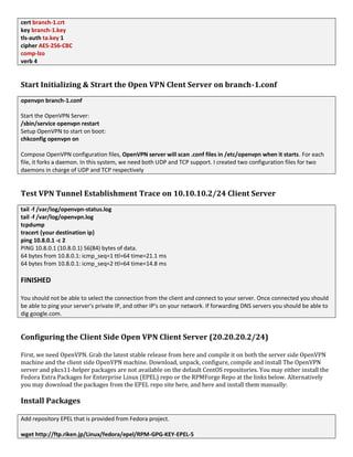 cert branch-1.crt
key branch-1.key
tls-auth ta.key 1
cipher AES-256-CBC
comp-lzo
verb 4
Start Initializing & Strart the Open VPN Clent Server on branch-1.conf
openvpn branch-1.conf
Start the OpenVPN Server:
/sbin/service openvpn restart
Setup OpenVPN to start on boot:
chkconfig openvpn on
Compose OpenVPN configuration files, OpenVPN server will scan .conf files in /etc/openvpn when it starts. For each
file, it forks a daemon. In this system, we need both UDP and TCP support. I created two configuration files for two
daemons in charge of UDP and TCP respectively
Test VPN Tunnel Establishment Trace on 10.10.10.2/24 Client Server
tail -f /var/log/openvpn-status.log
tail -f /var/log/openvpn.log
tcpdump
tracert {your destination ip}
ping 10.8.0.1 -c 2
PING 10.8.0.1 (10.8.0.1) 56(84) bytes of data.
64 bytes from 10.8.0.1: icmp_seq=1 ttl=64 time=21.1 ms
64 bytes from 10.8.0.1: icmp_seq=2 ttl=64 time=14.8 ms
FINISHED
You should not be able to select the connection from the client and connect to your server. Once connected you should
be able to ping your server's private IP, and other IP's on your network. If forwarding DNS servers you should be able to
dig google.com.
Configuring the Client Side Open VPN Client Server (20.20.20.2/24)
First, we need OpenVPN. Grab the latest stable release from here and compile it on both the server side OpenVPN
machine and the client side OpenVPN machine. Download, unpack, configure, compile and install The OpenVPN
server and pkcs11-helper packages are not available on the default CentOS repositories. You may either install the
Fedora Extra Packages for Enterprise Linux (EPEL) repo or the RPMForge Repo at the links below. Alternatively
you may download the packages from the EPEL repo site here, and here and install them manually:
Install Packages
Add repository EPEL that is provided from Fedora project.
wget http://ftp.riken.jp/Linux/fedora/epel/RPM-GPG-KEY-EPEL-5
 