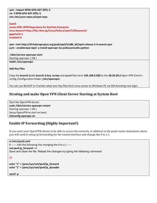 rpm --import RPM-GPG-KEY-EPEL-5
rm -f RPM-GPG-KEY-EPEL-5
vim /etc/yum.repos.d/epel.repo
[epel]
name=EPEL RPM Repository for Red Hat Enterprise
Linux baseurl=http://ftp.riken.jp/Linux/fedora/epel/5/$basearch/
gpgcheck=1
enabled=0
rpm –Uvh http://dl.fedoraproject.org/pub/epel/5/x86_64/epel-release-5-4.noarch.rpm
yum --enablerepo=epel -y install openvpn lzo policycoreutils-python
/sbin/service openvpn start
Starting openvpn: [ OK ]
mkdir /etc/openvpn
Add Key Files
Copy the branch-2.crt, branch-2.key, ta.key and ca.crt files form 192.168.0.200 to the 20.20.20.2 Open VPN Client’s -
config /Configuration folder (/etc/openvpn)
You can use WinSCP to Transfer what ever key files form Linux server to Windows PC via SSH Exsisting root login.
Strating and make Open VPN Client Server Starting at System Boot
Start the OpenVPN Server:
sudo /sbin/service openvpn restart
Starting openvpn: [ OK ]
Setup OpenVPN to start on boot:
chkconfig openvpn on
Enable IP Forwarding (Highly Important!)
If you want your OpenVPN clients to be able to access the network, in addition to the push routes statements above
you will need to setup ip forwarding for the tunnel interface and change the 0 to a 1.
vi /etc/sysctl.conf
# ------ Edit the following line changing the 0 to a 1 -----
net.ipv4.ip_forward = 1
Save and close the file. Reload the changes by typing the following command:
Or
echo "1" > /proc/sys/net/ipv4/ip_forward
echo "1" > /proc/sys/net/ipv4/ip_dynaddr
sysctl -p
 