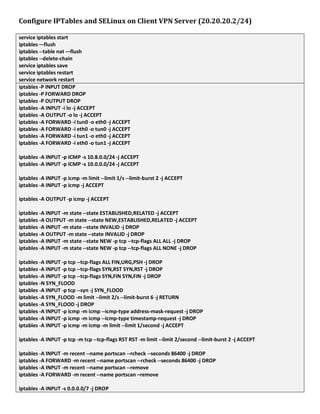 Configure IPTables and SELinux on Client VPN Server (20.20.20.2/24)
service iptables start
iptables –-flush
iptables --table nat -–flush
iptables --delete-chain
service iptables save
service iptables restart
service network restart
iptables -P INPUT DROP
iptables -P FORWARD DROP
iptables -P OUTPUT DROP
iptables -A INPUT -i lo -j ACCEPT
iptables -A OUTPUT -o lo -j ACCEPT
iptables -A FORWARD -i tun0 -o eth0 -j ACCEPT
iptables -A FORWARD -i eth0 -o tun0 -j ACCEPT
iptables -A FORWARD -i tun1 -o eth0 -j ACCEPT
iptables -A FORWARD -i eth0 -o tun1 -j ACCEPT
iptables -A INPUT -p ICMP -s 10.8.0.0/24 -j ACCEPT
iptables -A INPUT -p ICMP -s 10.0.0.0/24 -j ACCEPT
iptables -A INPUT -p icmp -m limit --limit 1/s --limit-burst 2 -j ACCEPT
iptables -A INPUT -p icmp -j ACCEPT
iptables -A OUTPUT -p icmp -j ACCEPT
iptables -A INPUT -m state --state ESTABLISHED,RELATED -j ACCEPT
iptables -A OUTPUT -m state --state NEW,ESTABLISHED,RELATED -j ACCEPT
iptables -A INPUT -m state --state INVALID -j DROP
iptables -A OUTPUT -m state --state INVALID -j DROP
iptables -A INPUT -m state --state NEW -p tcp --tcp-flags ALL ALL -j DROP
iptables -A INPUT -m state --state NEW -p tcp --tcp-flags ALL NONE -j DROP
iptables -A INPUT -p tcp --tcp-flags ALL FIN,URG,PSH -j DROP
iptables -A INPUT -p tcp --tcp-flags SYN,RST SYN,RST -j DROP
iptables -A INPUT -p tcp --tcp-flags SYN,FIN SYN,FIN -j DROP
iptables -N SYN_FLOOD
iptables -A INPUT -p tcp --syn -j SYN_FLOOD
iptables -A SYN_FLOOD -m limit --limit 2/s --limit-burst 6 -j RETURN
iptables -A SYN_FLOOD -j DROP
iptables -A INPUT -p icmp -m icmp --icmp-type address-mask-request -j DROP
iptables -A INPUT -p icmp -m icmp --icmp-type timestamp-request -j DROP
iptables -A INPUT -p icmp -m icmp -m limit --limit 1/second -j ACCEPT
iptables -A INPUT -p tcp -m tcp --tcp-flags RST RST -m limit --limit 2/second --limit-burst 2 -j ACCEPT
iptables -A INPUT -m recent --name portscan --rcheck --seconds 86400 -j DROP
iptables -A FORWARD -m recent --name portscan --rcheck --seconds 86400 -j DROP
iptables -A INPUT -m recent --name portscan --remove
iptables -A FORWARD -m recent --name portscan –remove
iptables -A INPUT -s 0.0.0.0/7 -j DROP
 