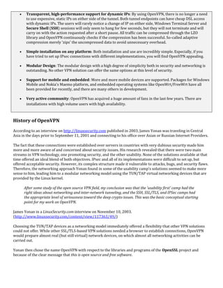  Transparent, high-performance support for dynamic IPs: By using OpenVPN, there is no longer a need
to use expensive, static IPs on either side of the tunnel. Both tunnel endpoints can have cheap DSL access
with dynamic IPs. The users will rarely notice a change of IP on either side, Windows Terminal Server and
Secure Shell (SSH) sessions will only seem to hang for few seconds, but they will not terminate and will
carry on with the action requested after a short pause. All traffic can be compressed through the LZO
library and OpenVPN continuously checks if the compression has been successful. So-called adaptive
compression merely 'zips' the uncompressed data to avoid unnecessary overhead.
 Simple installation on any platform: Both installation and use are incredibly simple. Especially, if you
have tried to set up IPsec connections with different implementations, you will find OpenVPN appealing.
 Modular Design: The modular design with a high degree of simplicity both in security and networking is
outstanding. No other VPN solution can offer the same options at this level of security.
 Support for mobile and embedded: More and more mobile devices are supported. Packages for Windows
Mobile and Nokia's Maemo platform, and embedded operating systems like OpenWrt/FreeWrt have all
been provided for recently, and there are many others in development.
 Very active community: OpenVPN has acquired a huge amount of fans in the last few years. There are
installations with high volume users with high availability.
History of OpenVPN
According to an interview on http://linuxsecurity.com published in 2003, James Yonan was traveling in Central
Asia in the days prior to September 11, 2001 and connecting to his office over Asian or Russian Internet Providers.
The fact that these connections were established over servers in countries with very dubious security made him
more and more aware of and concerned about security issues. His research revealed that there were two main
streams in VPN technology, one promoting security, and the other usability. None of the solutions available at that
time offered an ideal blend of both objectives. IPsec and all of its implementations were difficult to set up, but
offered acceptable security. However, its complex structure made it vulnerable to attacks, bugs, and security flaws.
Therefore, the networking approach Yonan found in some of the usability camp's solutions seemed to make more
sense to him, leading him to a modular networking model using the TUN/TAP virtual networking devices that are
provided by the Linux kernel.
After some study of the open source VPN field, my conclusion was that the 'usability first' camp had the
right ideas about networking and inter-network tunneling, and the SSH, SSL/TLS, and IPSec camps had
the appropriate level of seriousness toward the deep crypto issues. This was the basic conceptual starting
point for my work on OpenVPN.
James Yonan in a LinuxSecurity.com interview on November 10, 2003.
(http://www.linuxsecurity.com/content/view/117363/49/)
Choosing the TUN/TAP devices as a networking model immediately offered a flexibility that other VPN solutions
could not offer. While other SSL/TLS-based VPN solutions needed a browser to establish connections, OpenVPN
would prepare almost real (but still virtual) network devices, on which almost all networking activities can be
carried out.
Yonan then chose the name OpenVPN with respect to the libraries and programs of the OpenSSL project and
because of the clear message that this is open source and free software.
 
