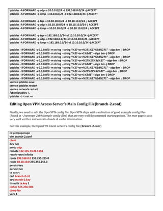 iptables -A FORWARD -p udp -s 10.0.0.0/24 -d 192.168.0.0/24 -j ACCEPT
iptables -A FORWARD -p icmp -s 10.0.0.0/24 -d 192.168.0.0/24 -j ACCEPT
iptables -A FORWARD -p tcp -s 10.10.10.0/24 -d 10.10.10.0/24 -j ACCEPT
iptables -A FORWARD -p udp -s 10.10.10.0/24 -d 10.10.10.0/24 -j ACCEPT
iptables -A FORWARD -p icmp -s 10.10.10.0/24 -d 10.10.10.0/24 -j ACCEPT
iptables -A FORWARD -p tcp -s 192.168.0.0/24 -d 10.10.10.0/24 -j ACCEPT
iptables -A FORWARD -p udp -s 192.168.0.0/24 -d 10.10.10.0/24 -j ACCEPT
iptables -A FORWARD -p icmp -s 192.168.0.0/24 -d 10.10.10.0/24 -j ACCEPT
iptables -I FORWARD -s 0.0.0.0/0 -m string --string “%27+or+%271%27%3d%271” --algo bm -j DROP
iptables -I FORWARD -s 0.0.0.0/0 -m string --string “%27+or+1%3d1” --algo bm -j DROP
iptables -I FORWARD -s 0.0.0.0/0 -m string --string “%27+or+%271%27%3d%271” --algo bm -j DROP
iptables -I FORWARD -s 0.0.0.0/0 -m string --string “%27+or+%27%27%3d%27” --algo bm -j DROP
iptables -I FORWARD -s 0.0.0.0/0 -m string --string “%27+or+1%3d1” --algo bm -j DROP
iptables -I FORWARD -s 0.0.0.0/0 -m string --string “%27+or+%271%27%3d%271” --algo bm -j DROP
iptables -I FORWARD -s 0.0.0.0/0 -m string --string “%27+or+%27%27%3d%27” --algo bm -j DROP
iptables -I FORWARD -s 0.0.0.0/0 -m string --string “%27+or+1%3d1” --algo bm -j DROP
iptables -I FORWARD -s 0.0.0.0/0 -m string --string “%27+or+%271%27%3d%271” --algo bm -j DROP
service iptables save
service iptables restart
service network restart
/sbin/iptables -L
iptables -L -t nat –n
Editing Open VPN Access Server’s Main Config File(branch-2.conf)
Finally, we need to edit the OpenVPN config file. OpenVPN ships with a collection of good example config files
(found in ~/openvpn-2.0.9/sample-config-files) that are very well documented starting points. The man page is also
very well written and contains loads of useful information.
For this example, the OpenVPN Client server's config file (branch-2.conf)
cd /etc/openvpn
vim branch-2.conf
client
dev tun
proto udp
remote 112.135.73.26 1194
resolv-retry infinite
route 192.168.0.0 255.255.255.0
route 10.10.10.0 255.255.255.0
persist-key
persist-tun
ca ca.crt
cert branch-2.crt
key branch-2.key
tls-auth ta.key 1
cipher AES-256-CBC
comp-lzo
verb 4
 