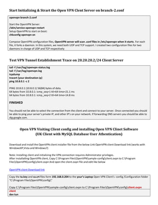 Start Initializing & Strart the Open VPN Clent Server on branch-2.conf
openvpn branch-2.conf
Start the OpenVPN Server:
/sbin/service openvpn restart
Setup OpenVPN to start on boot:
chkconfig openvpn on
Compose OpenVPN configuration files, OpenVPN server will scan .conf files in /etc/openvpn when it starts. For each
file, it forks a daemon. In this system, we need both UDP and TCP support. I created two configuration files for two
daemons in charge of UDP and TCP respectively
Test VPN Tunnel Establishment Trace on 20.20.20.2/24 Client Server
tail -f /var/log/openvpn-status.log
tail -f /var/log/openvpn.log
tcpdump
tracert {your destination ip}
ping 10.8.0.1 -c 2
PING 10.8.0.1 (10.8.0.1) 56(84) bytes of data.
64 bytes from 10.8.0.1: icmp_seq=1 ttl=64 time=21.1 ms
64 bytes from 10.8.0.1: icmp_seq=2 ttl=64 time=14.8 ms
FINISHED
You should not be able to select the connection from the client and connect to your server. Once connected you should
be able to ping your server's private IP, and other IP's on your network. If forwarding DNS servers you should be able to
dig google.com.
Open VPN Visiting Client config and installing Open VPN Clinet Software
(UK Client with MySQL Database User Athentication)
Download and install the OpenVPN client installer file from the below Link OpenVPN client Download link (works with
WindowsXP,Vista and Windows7)
Note: Installing client and initializing the VPN connection requires Administrator privileges.
After installatling OpenVPN client, Copy C:Program FilesOpenVPNsample-configclient.ovpn to C:Program
FilesOpenVPNconfigclient.ovpn And open the client.ovpn file and edit like below
OpenVPN client Download link
Copy the ta.key and ca.crt files form 192.168.0.204 to the your’s Laptop Open VPN Client’s -config /Configuration folder
“C:Program FilesOpenVPNconfig”
Copy C:Program FilesOpenVPNsample-configclient.ovpn to C:Program FilesOpenVPNconfigclient.ovpn
client
dev tun
 