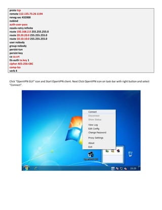 proto tcp
remote 112.135.73.26 1194
reneg-sec 432000
nobind
auth-user-pass
resolv-retry infinite
route 192.168.2.0 255.255.255.0
route 20.20.20.0 255.255.255.0
route 10.10.10.0 255.255.255.0
user nobody
group nobody
persist-tun
persist-key
ca ca.crt
tls-auth ta.key 1
cipher AES-256-CBC
comp-lzo
verb 4
Click "OpenVPN GUI" icon and Start OpenVPN client. Next Click OpenVPN icon on task-bar with right button and select
"Connect".
 
