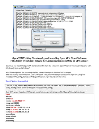 Open VPN Visiting Client config and installing Open VPN Clinet Software
(USA Client With Client Private Key Athentication with Only on VPN Server)
Download and install the OpenVPN client installer file from the below Link OpenVPN client Download link (works with
WindowsXP,Vista and Windows7)
Note: Installing client and initializing the VPN connection requires Administrator privileges.
After installatling OpenVPN client, Copy C:Program FilesOpenVPNsample-configclient.ovpn to C:Program
FilesOpenVPNconfigclient.ovpn And open the client.ovpn file and edit like below
OpenVPN client Download link
Copy the ta.key, client-1.key, client-1.crt and ca.crt files form 192.168.2.204 to the your’s Laptop Open VPN Client’s -
config /Configuration folder “C:Program FilesOpenVPNconfig”
Copy C:Program FilesOpenVPNsample-configclient.ovpn to C:Program FilesOpenVPNconfigclient.ovpn
client
dev tun
proto tcp
remote 112.135.73.26 444
reneg-sec 432000
resolv-retry infinite
route 192.168.2.0 255.255.255.0
route 20.20.20.0 255.255.255.0
route 10.10.10.0 255.255.255.0
user nobody
group nobody
persist-tun
persist-key
 
