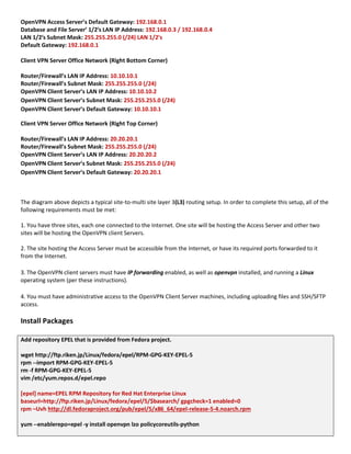 OpenVPN Access Server’s Default Gateway: 192.168.0.1
Database and File Server’ 1/2′s LAN IP Address: 192.168.0.3 / 192.168.0.4
LAN 1/2′s Subnet Mask: 255.255.255.0 (/24) LAN 1/2′s
Default Gateway: 192.168.0.1
Client VPN Server Office Network (Right Bottom Corner)
Router/Firewall’s LAN IP Address: 10.10.10.1
Router/Firewall’s Subnet Mask: 255.255.255.0 (/24)
OpenVPN Client Server’s LAN IP Address: 10.10.10.2
OpenVPN Client Server’s Subnet Mask: 255.255.255.0 (/24)
OpenVPN Client Server’s Default Gateway: 10.10.10.1
Client VPN Server Office Network (Right Top Corner)
Router/Firewall’s LAN IP Address: 20.20.20.1
Router/Firewall’s Subnet Mask: 255.255.255.0 (/24)
OpenVPN Client Server’s LAN IP Address: 20.20.20.2
OpenVPN Client Server’s Subnet Mask: 255.255.255.0 (/24)
OpenVPN Client Server’s Default Gateway: 20.20.20.1
The diagram above depicts a typical site-to-multi site layer 3(L3) routing setup. In order to complete this setup, all of the
following requirements must be met:
1. You have three sites, each one connected to the Internet. One site will be hosting the Access Server and other two
sites will be hosting the OpenVPN client Servers.
2. The site hosting the Access Server must be accessible from the Internet, or have its required ports forwarded to it
from the Internet.
3. The OpenVPN client servers must have IP forwarding enabled, as well as openvpn installed, and running a Linux
operating system (per these instructions).
4. You must have administrative access to the OpenVPN Client Server machines, including uploading files and SSH/SFTP
access.
Install Packages
Add repository EPEL that is provided from Fedora project.
wget http://ftp.riken.jp/Linux/fedora/epel/RPM-GPG-KEY-EPEL-5
rpm --import RPM-GPG-KEY-EPEL-5
rm -f RPM-GPG-KEY-EPEL-5
vim /etc/yum.repos.d/epel.repo
[epel] name=EPEL RPM Repository for Red Hat Enterprise Linux
baseurl=http://ftp.riken.jp/Linux/fedora/epel/5/$basearch/ gpgcheck=1 enabled=0
rpm –Uvh http://dl.fedoraproject.org/pub/epel/5/x86_64/epel-release-5-4.noarch.rpm
yum --enablerepo=epel -y install openvpn lzo policycoreutils-python
 