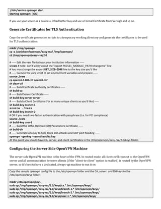 /sbin/service openvpn start
Starting openvpn: [ OK ]
If you use your server as a business, it had better buy and use a Formal Certificate from Verisigh and so on.
Generate Certificates for TLS Authentication
Copy the certificate generation scripts to a temporary working directory and generate the certificates to be used
for TLS authentication:
mkdir /tmp/openvpn
cp -a /usr/share/openvpn/easy-rsa/ /tmp/openvpn/
cd /tmp/openvpn/easy-rsa/2.0
# ----- Edit the vars file to input your institution information -----
vi vars # note: don't worry about the "export PKCS11_MODULE_PATH=changeme" line
# You may change the export KEY_SIZE=2048 line to the key size you'd like
# ----- Execute the vars script to set environment variables and prepare -----
source ./vars
cp openssl-1.0.0.cnf openssl.cnf
sh clean-all
# ----- Build Cerificate Authority certificates -----
sh build-ca
# ----- Build Server Certificate -----
sh build-key-server server
# ----- Build a Client Certificate (For as many unique clients as you'd like) -----
sh build-key branch-1
source ./vars
sh build-key branch-2
# OR if you need two-factor authentication with passphrase (i.e. for PCI compliance)
source ./vars
sh build-key user-1
# ----- Build the Diffie-Hellman (DH) Parameters Certificate -----
sh build-dh
# ----- Generate a ta key to help block DoS attacks and UDP port flooding -----
openvpn --genkey --secret keys/ta.key
At this point you should have CA, server, and client certificates in the /tmp/openvpn/easy-rsa/2.0/keys folder.
Configuring the Server Side OpenVPN Machine
The server side OpenVPN machine is the heart of the VPN. In routed mode, all clients will connect to the OpenVPN
server and all communication between clients (if the "client-to-client" option is enabled) is routed by the OpenVPN
server, so it's best to have a dedicated, always-up machine to run it on
Copy the sample openvpn config file to the /etc/openvpn folder and the CA, server, and DH keys to the
/etc/openvpn/keys folder:
mkdir /etc/openvpn/keys
sudo cp /tmp/openvpn/easy-rsa/2.0/keys/ca.* /etc/openvpn/keys/
sudo cp /tmp/openvpn/easy-rsa/2.0/keys/branch-1.* /etc/openvpn/keys/
sudo cp /tmp/openvpn/easy-rsa/2.0/keys/branch-2.* /etc/openvpn/keys/
sudo cp /tmp/openvpn/easy-rsa/2.0/keys/user-1.* /etc/openvpn/keys/
 