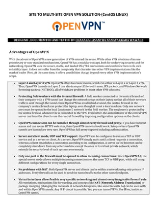 SITE TO MULTI-SITE OPEN VPN SOLUTION-(CentOS LINUX)
DESIGEND , DOCUMEMTED AND TESTED BY CHANAKA LASANTHA NANAYAKKARA WAWAGE
Advantages of OpenVPN
With the advent of OpenVPN a new generation of VPN entered the scene. While other VPN solutions often use
proprietary or non-standard mechanisms, OpenVPN has a modular concept, both for underlying security and for
networking. OpenVPN uses the secure, stable, and lauded SSL/TLS mechanisms and combines them in its own
reliability layer. It does not suffer from the complexity that characterizes other VPN implementations like the
market leader IPsec. At the same time, it offers possibilities that go beyond every other VPN implementation's
scope.
 Layer 2 and Layer 3 VPN: OpenVPN offers two basic modes, which run either as Layer 2 or Layer 3 VPN.
Thus, OpenVPN tunnels on Layer 2 can also transport Ethernet frames, IPX packets, and Windows Network
Browsing packets (NETBIOS), all of which are problems in most other VPN solutions.
 Protecting field workers with the internal firewall: A field worker connected to the central branch of
their company with a VPN tunnel can change the network setup on their laptop so that all of their network
traffic is sent through the tunnel. Once OpenVPN has established a tunnel, the central firewall in the
company's central branch can protect the laptop, even though it is not a local machine. Only one network
port must be opened to the local (customers') network by the field worker. The employee is protected by
the central firewall whenever he is connected to the VPN. Even better, the administrator of the central VPN
server can force the client to use the central firewall by imposing configuration options on the clients.
 OpenVPN connections can be tunneled through almost every firewall and proxy: If you have Internet
access and can access HTTPS web sites, then OpenVPN tunnels should work. Setups where OpenVPN
tunnels are banned are very rare. OpenVPN has full proxy support including authentication.
 Server and client mode, UDP and TCP support: OpenVPN can be configured to run as a TCP or UDP
service and as a server or client. As a server, OpenVPN simply waits until a client requests a connection,
whereas a client establishes a connection according to its configuration. A server on the Internet can be
completely shut down from any other machine except the ones in its virtual private network, which
extends the security level of such systems enormously.
 Only one port in the firewall must be opened to allow incoming connections: Since OpenVPN 2.0, the
special server mode allows multiple incoming connections on the same TCP or UDP port, while still using
different configurations for every single connection.
 No problems with NAT: Both OpenVPN server and clients can be within a network using only private IP
addresses. Every firewall can be used to send the tunnel traffic to the other tunnel endpoint.
 Virtual interfaces allow flexible very specific networking and almost every imaginable firewall rule:
All restrictions, mechanisms like forwarding, and concepts like NAT (Network Address Translation) or
package mangling (changing the metadata of network datagrams, like some firewalls do) can be used with
and within OpenVPN tunnels. Any IP Protocol is possible. Yes, you can tunnel VPNs, like IPsec, inside an
OpenVPN tunnel.
 