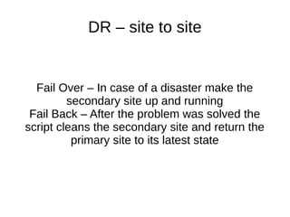 DR – site to site
Fail Over – In case of a disaster make the
secondary site up and running
Fail Back – After the problem was solved the
script cleans the secondary site and return the
primary site to its latest state
 