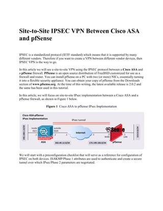 Site-to-Site IPSEC VPN Between Cisco ASA
and pfSense
IPSEC is a standardized protocol (IETF standard) which means that it is supported by many
different vendors. Therefore if you want to create a VPN between different vendor devices, then
IPSEC VPN is the way to go.
In this article we will see a site-to-site VPN using the IPSEC protocol between a Cisco ASA and
a pfSense firewall. PfSense is an open source distribution of FreeBSD customized for use as a
firewall and router. You can install pfSense on a PC with two (or more) NICs, essentially turning
it into a flexible security appliance. You can obtain your copy of pfSense from the Downloads
section of www.pfsense.org. At the time of this writing, the latest available release is 2.0.2 and
the same has been used in this tutorial.
In this article, we will focus on site-to-site IPsec implementation between a Cisco ASA and a
pfSense firewall, as shown in Figure 1 below.
Figure 1 Cisco ASA to pfSense IPsec Implementation
We will start with a preconfiguration checklist that will serve as a reference for configuration of
IPSEC on both devices. ISAKMP/Phase 1 attributes are used to authenticate and create a secure
tunnel over which IPsec/Phase 2 parameters are negotiated.
 