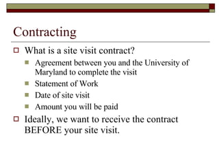 Contracting <ul><li>What is a site visit contract? </li></ul><ul><ul><li>Agreement between you and the University of Maryl...