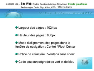 Centrale Eco  /  Site Web   Etudes Gantt Architecture Storyboard  Charte graphique  Technologies Outils Php, Xhtml, CSS   /  Démonstration Largeur des pages : 1024px Hauteur des pages : 800px Mode d’alignement des pages dans la fenêtre de navigation : Centré / Float Center Police de caractère : Verdana sans shérif Code couleur: dégradé de vert et de bleu 