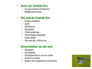 Zoom sur Centrale Eco Ce que propose Centrale Eco Modèle économique Site web de Centrale Eco Etudes préalables Gantt Architecture Storyboard Charte graphique Technologies employées Outils utilisés Site web php, xhtml et css Démonstration du site web Navigation Accessibilité Enregistrement en vue d’un achat Achat d’un produit Gestion de la plateforme E-Commerce 