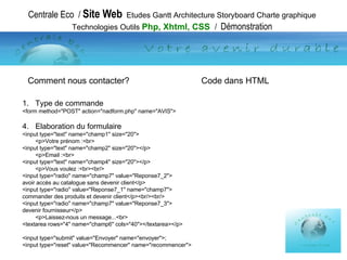 Centrale Eco  /  Site Web   Etudes Gantt Architecture Storyboard Charte graphique Technologies Outils  Php, Xhtml, CSS  /  Démonstration Type de commande <form method="POST" action="nadform.php" name="AVIS"> Elaboration du  formulaire <input type="text" name="champ1" size="20"> <p>Votre prénom :<br> <input type="text" name="champ2" size="20"></p> <p>Email :<br> <input type="text" name="champ4" size="20"></p> <p>Vous voulez :<br><br/> <input type="radio" name="champ7" value="Reponse7_2"> avoir accès au catalogue sans devenir client</p> <input type="radio" value="Reponse7_1" name="champ7"> commander des produits et devenir client</p><br/><br/> <input type="radio" name="champ7" value="Reponse7_3"> devenir fournisseur</p> <p>Laissez-nous un message...<br> <textarea rows="4" name="champ6" cols="40"></textarea></p> <input type="submit" value="Envoyer" name="envoyer">; <input type="reset" value="Recommencer" name="recommencer">  Comment nous contacter?  Code dans HTML 