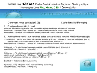 Centrale Eco  /  Site Web   Etudes Gantt Architecture Storyboard Charte graphique Technologies Outils  Php, Xhtml, CSS  /  Démonstration Fonction de contrôle du mail $MailTo = "mickaeldubucq@hotmail.com"; //adresse à laquelle sera envoyé le contenu du formulaire $MailSubject = "nouveau contact centrale eco"; //texte qui va figurer dans le champ "sujet" du email $MailHeader = "$champ4"; //adresse email qui va figurer dans le champ "expéditeur" du mail Attribuer une valeur  aux variables et les stocker dans la variable MailBody (message) if ($champ1 == ""){ echo("Vous n'avez pas complete le champ NOM.<br>");  //message qui s'affiche si le visiteur n'a pas rempli  ce champ  $Envoi = 0;  //si le champ1 n'a pas été rempli, la variable envoi prend la valeur de 0  } else { $MailBody .= "Question 1 : $champ1\n";  //si le champ1 contient de l'information, elle est stockée dans la variable MailBody } if ($champ2 == ""){ echo("Vous n'avez pas complete le champ PRENOM.<br>"); $Envoi = 0; } else { $MailBody .= "Question 2 : $champ2\n"; } if ($champ4 == ""){ echo("Vous n'avez pas complete le champ EMAIL<br>"); $Envoi = 0; } else { if (check_mail($champ4)) { $MailBody .= "Mail : $champ4\n"; } else { echo("L'adresse e-mail n'est pas valide<br>"); $Envoi = 0; } $MailBody .= "Votre texte : $envoi_champ6\n";} if ($champ7 == ""){ echo("Que voulez vous faire?<br>"); $Envoi = 0; } else { $MailBody .= "Question 7 : $champ7\n";} Comment nous contacter? (2)   Code dans Nadform.php 