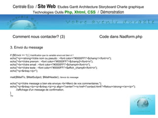 Centrale Eco  /  Site Web   Etudes Gantt Architecture Storyboard Charte graphique Technologies Outils  Php, Xhtml, CSS  /  Démonstration 3. Envoi du message if ($Envoi == 1) {  //vérification que la variable envoi est bien à 1 echo("<p><strong>Votre nom ou pseudo : <font color=\"#0000FF\">$champ1</font>\n"); echo("<br>Votre prenom : <font color=\"#0000FF\">$champ2</font>\n"); echo("<br>Votre email : <font color=\"#0000FF\">$champ4</font>\n"); echo("<br>Votre texte : <font color=\"#0000FF\">$affich_champ6</font>\n"); echo("<p>&nbsp;</p>"); mail($MailTo, $MailSubject, $MailHeader);  //envoi du message echo("<p>Votre message a bien ete envoye.<br>Merci de vos commentaires."); echo("<p>&nbsp;</p><p>&nbsp;</p><p align=\"center\"><a href=\"contact.html\">Retour</strong></a></p>"); //affichage d'un message de confirmation. } ?>  Comment nous contacter? (3)    Code dans Nadform.php 