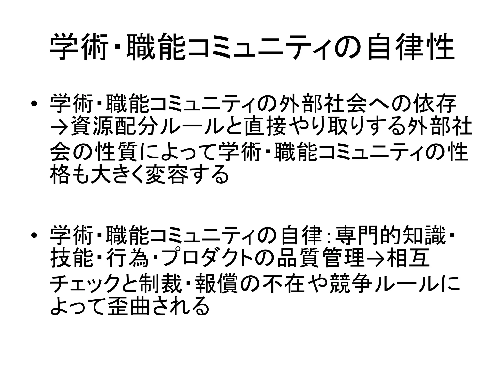 学術・職能コミュニティの自律性
• 学術・職能コミュニティの外部社会への依存
→資源配分ルールと直接やり取りする外部社
会の性質によって学術・職能コミュニティの性
格も大きく変容する
• 学術・職能コミュニティの自律：専門的知識・
技能・行為・プロダクトの品質管理→相互
チェックと制裁・報償の不在や競争ルールに
よって歪曲される
 