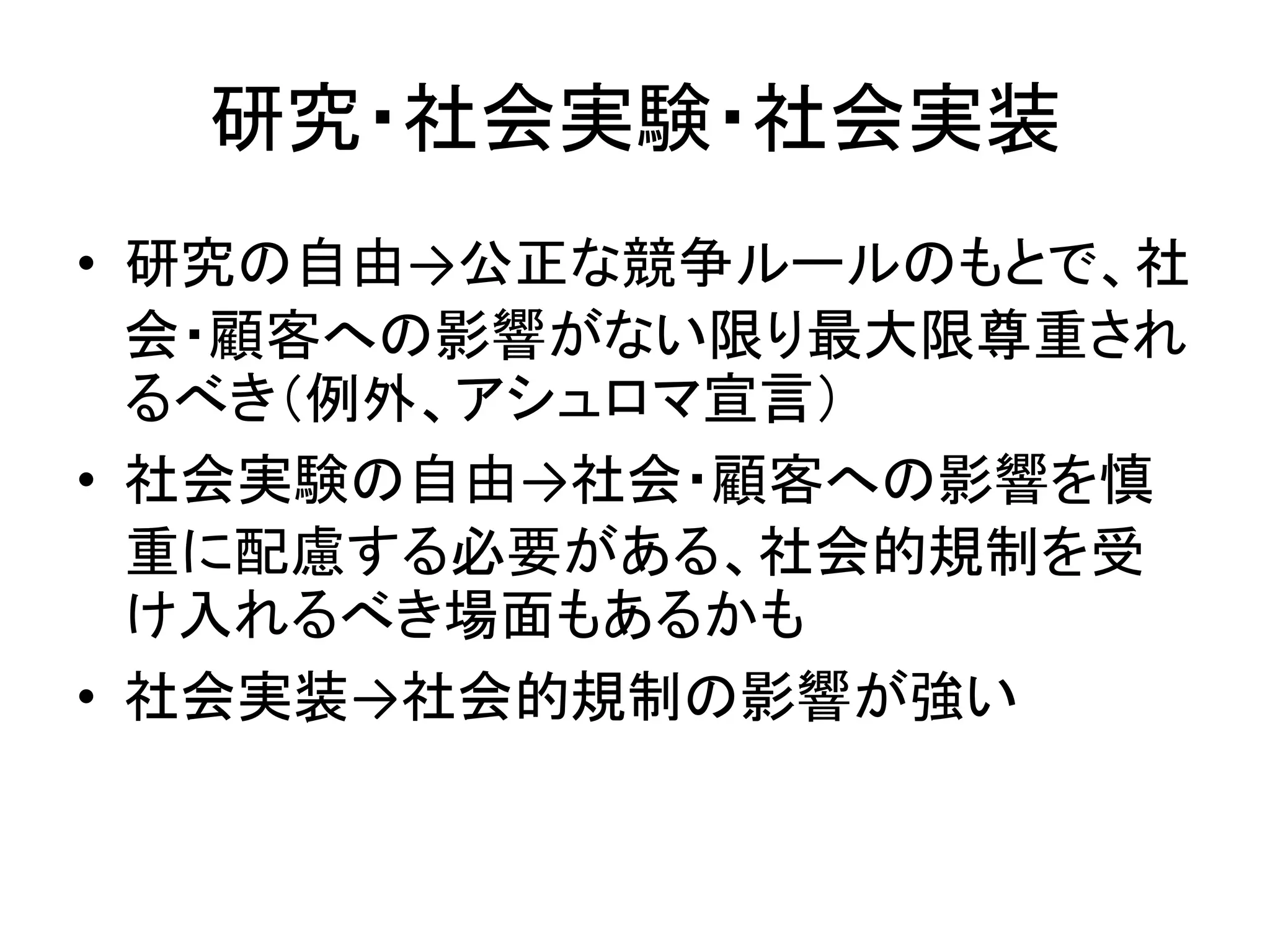 研究・社会実験・社会実装
• 研究の自由→公正な競争ルールのもとで、社
会・顧客への影響がない限り最大限尊重され
るべき（例外、アシュロマ宣言）
• 社会実験の自由→社会・顧客への影響を慎
重に配慮する必要がある、社会的規制を受
け入れるべき場面もあるかも
• 社会実装→社会的規制の影響が強い
 