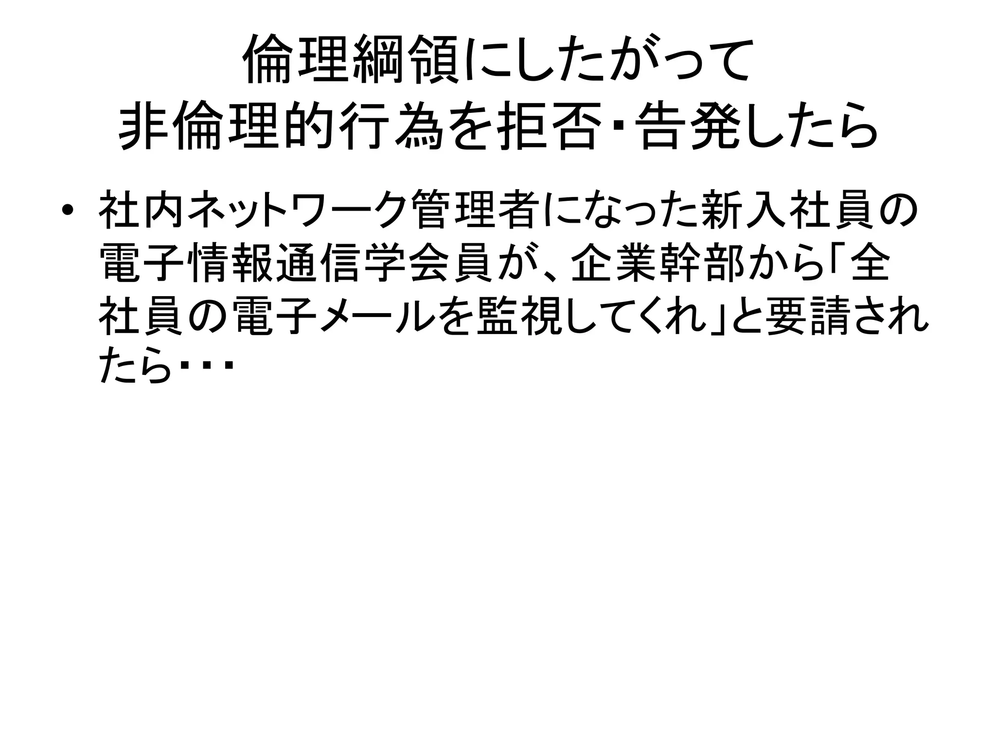 倫理綱領にしたがって
非倫理的行為を拒否・告発したら
• 社内ネットワーク管理者になった新入社員の
電子情報通信学会員が、企業幹部から「全
社員の電子メールを監視してくれ」と要請され
たら・・・
 