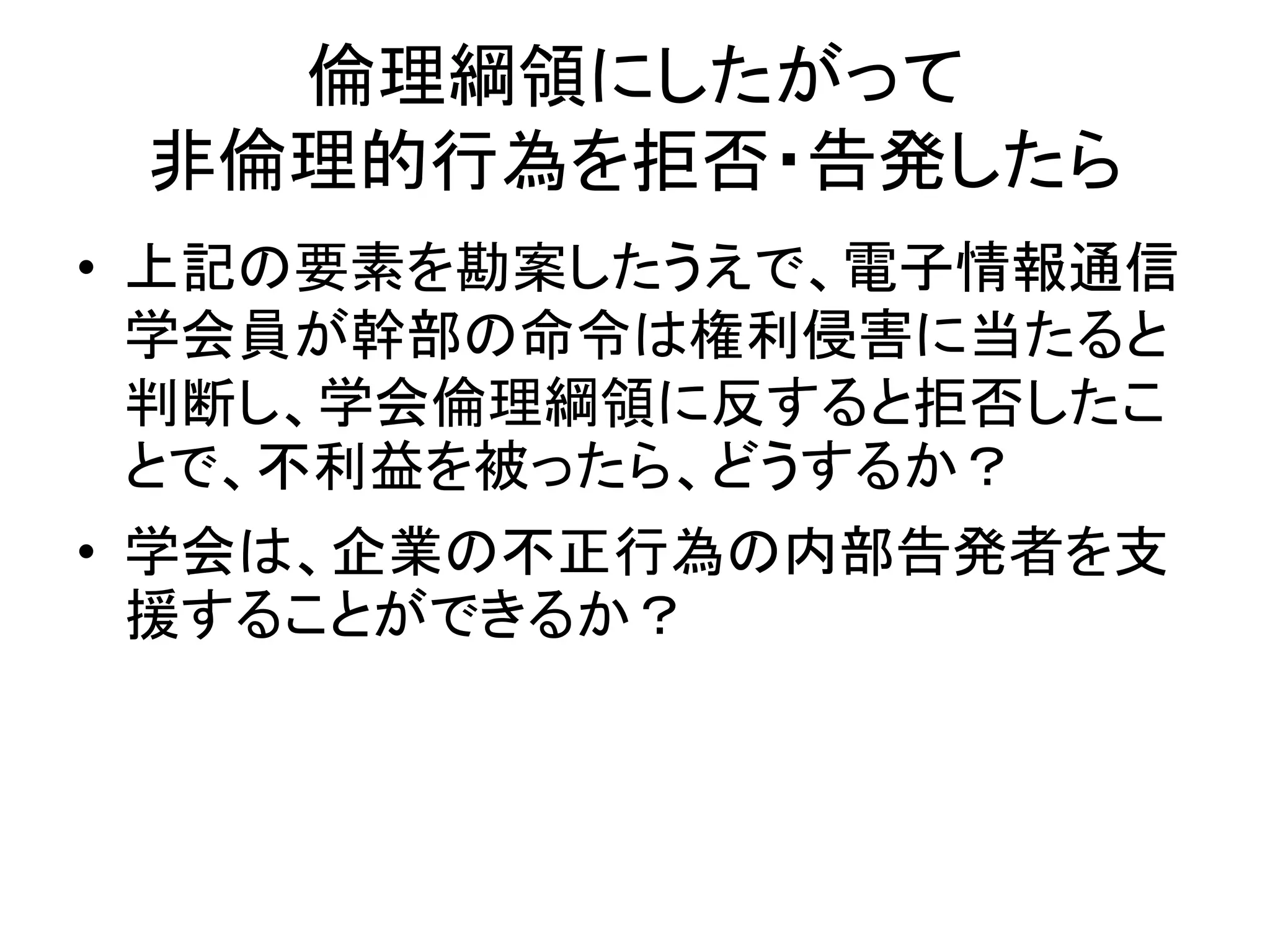 倫理綱領にしたがって
非倫理的行為を拒否・告発したら
• 上記の要素を勘案したうえで、電子情報通信
学会員が幹部の命令は権利侵害に当たると
判断し、学会倫理綱領に反すると拒否したこ
とで、不利益を被ったら、どうするか？
• 学会は、企業の不正行為の内部告発者を支
援することができるか？
 