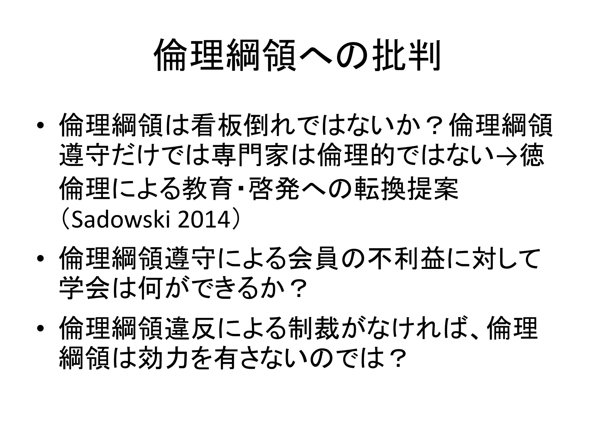 倫理綱領への批判
• 倫理綱領は看板倒れではないか？倫理綱領
遵守だけでは専門家は倫理的ではない→徳
倫理による教育・啓発への転換提案
（Sadowski 2014）
• 倫理綱領遵守による会員の不利益に対して
学会は何ができるか？
• 倫理綱領違反による制裁がなければ、倫理
綱領は効力を有さないのでは？
 