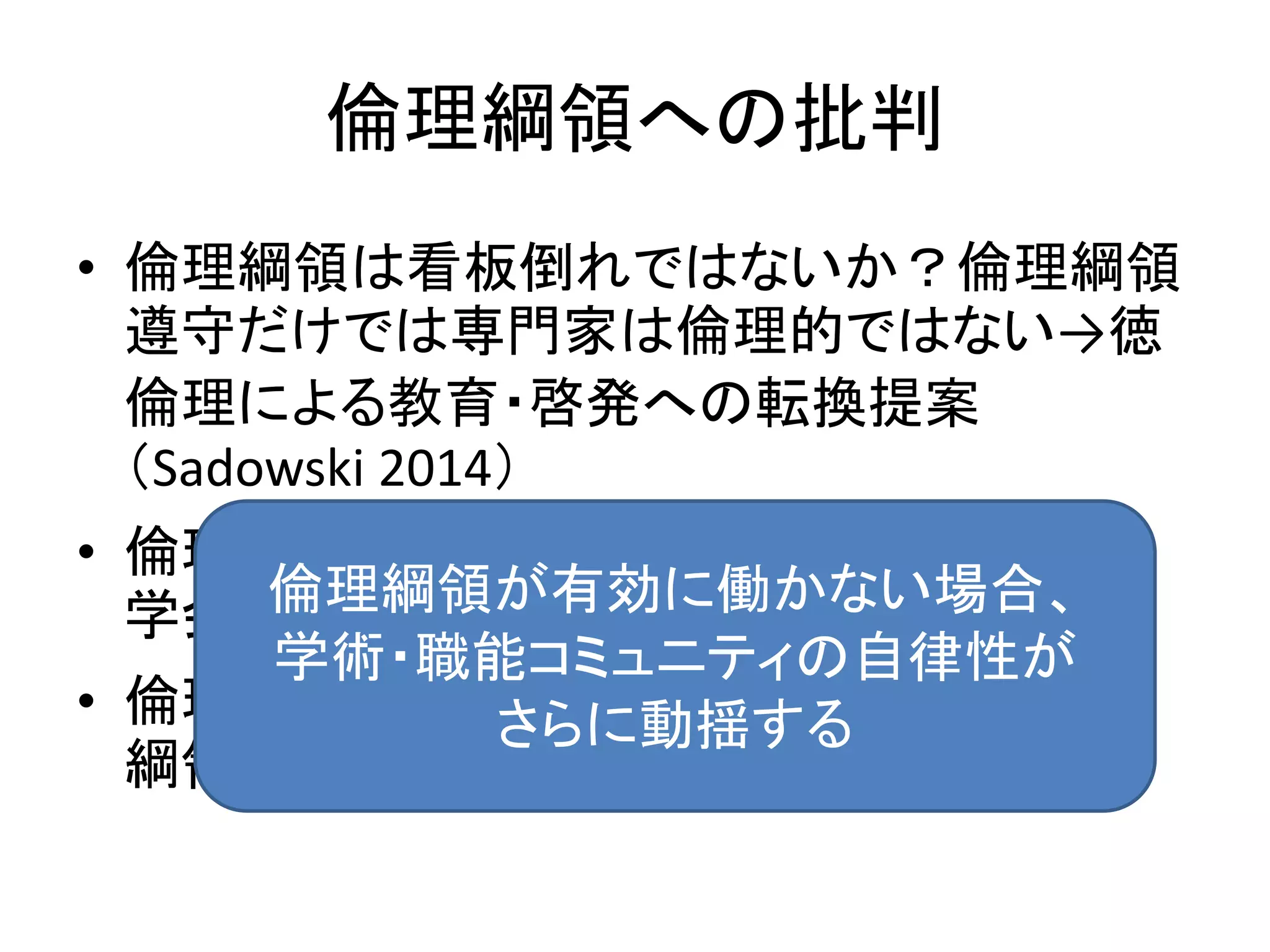 倫理綱領への批判
• 倫理綱領は看板倒れではないか？倫理綱領
遵守だけでは専門家は倫理的ではない→徳
倫理による教育・啓発への転換提案
（Sadowski 2014）
• 倫理綱領遵守による会員の不利益に対して
学会は何ができるか？
• 倫理綱領違反による制裁がなければ、倫理
綱領は効力を有さないのでは？
倫理綱領が有効に働かない場合、
学術・職能コミュニティの自律性が
さらに動揺する
 