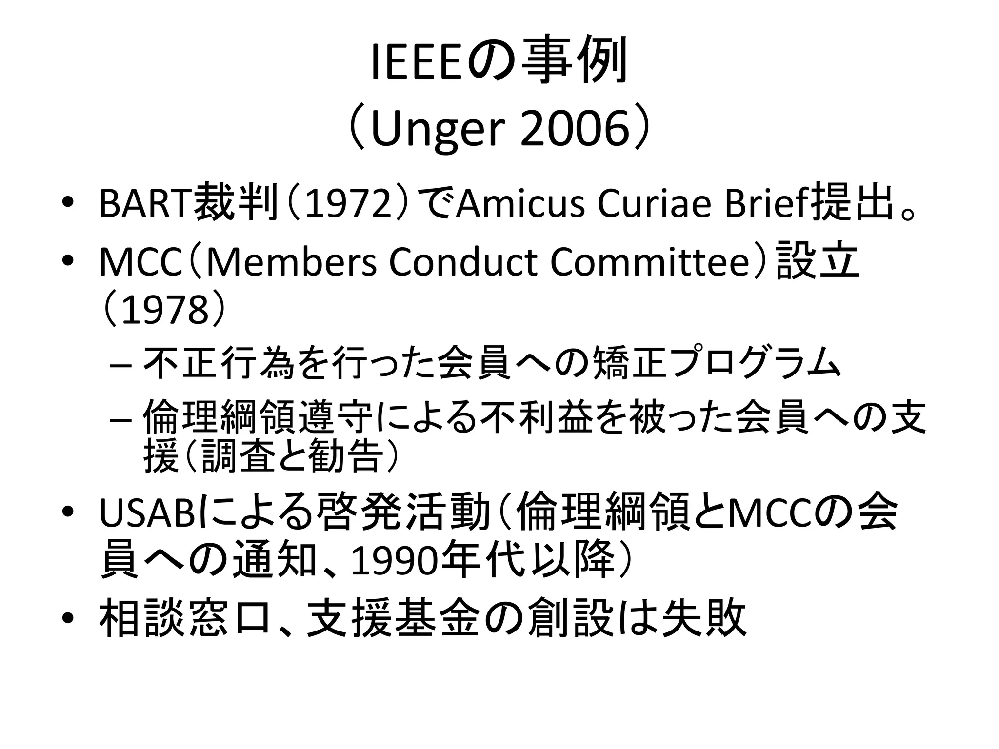 IEEEの事例
（Unger 2006）
• BART裁判（1972）でAmicus Curiae Brief提出。
• MCC（Members Conduct Committee）設立
（1978）
– 不正行為を行った会員への矯正プログラム
– 倫理綱領遵守による不利益を被った会員への支
援（調査と勧告）
• USABによる啓発活動（倫理綱領とMCCの会
員への通知、1990年代以降）
• 相談窓口、支援基金の創設は失敗
 