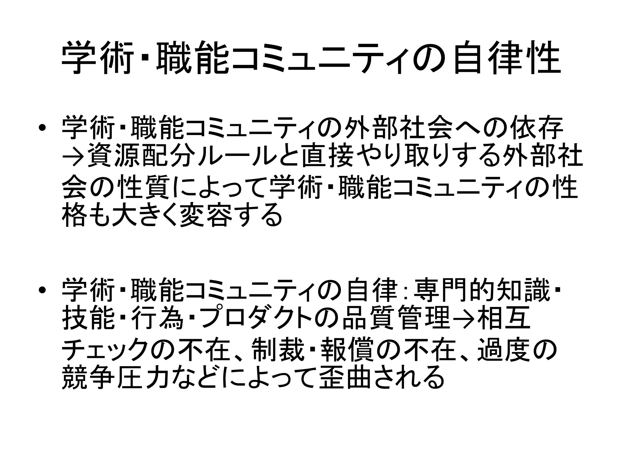 学術・職能コミュニティの自律性
• 学術・職能コミュニティの外部社会への依存
→資源配分ルールと直接やり取りする外部社
会の性質によって学術・職能コミュニティの性
格も大きく変容する
• 学術・職能コミュニティの自律：専門的知識・
技能・行為・プロダクトの品質管理→相互
チェックの不在、制裁・報償の不在、過度の
競争圧力などによって歪曲される
 