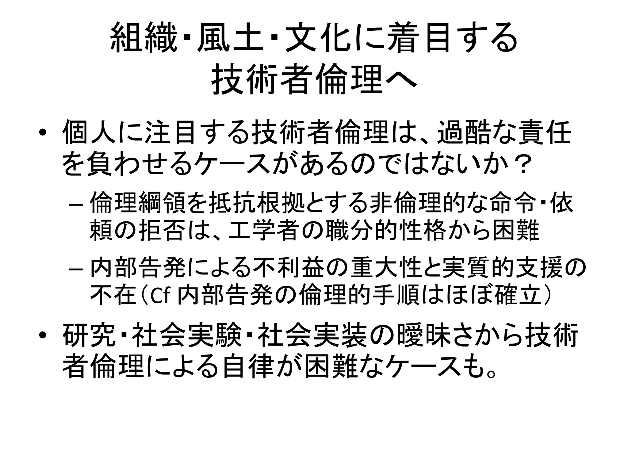 組織・風土・文化に着目する
技術者倫理へ
• 個人に注目する技術者倫理は、過酷な責任
を負わせるケースがあるのではないか？
– 倫理綱領を抵抗根拠とする非倫理的な命令・依
頼の拒否は、工学者の職分的性格から困難
– 内部告発による不利益の重大性と実質的支援の
不在（Cf 内部告発の倫理的手順はほぼ確立）
• 研究・社会実験・社会実装の曖昧さから技術
者倫理による自律が困難なケースも。
 