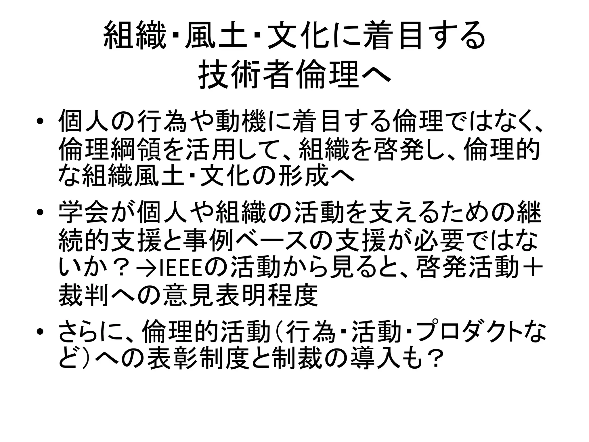 組織・風土・文化に着目する
技術者倫理へ
• 個人の行為や動機に着目する倫理ではなく、
倫理綱領を活用して、組織を啓発し、倫理的
な組織風土・文化の形成へ
• 学会が個人や組織の活動を支えるための継
続的支援と事例ベースの支援が必要ではな
いか？→IEEEの活動から見ると、啓発活動＋
裁判への意見表明程度
• さらに、倫理的活動（行為・活動・プロダクトな
ど）への表彰制度と制裁の導入も？
 