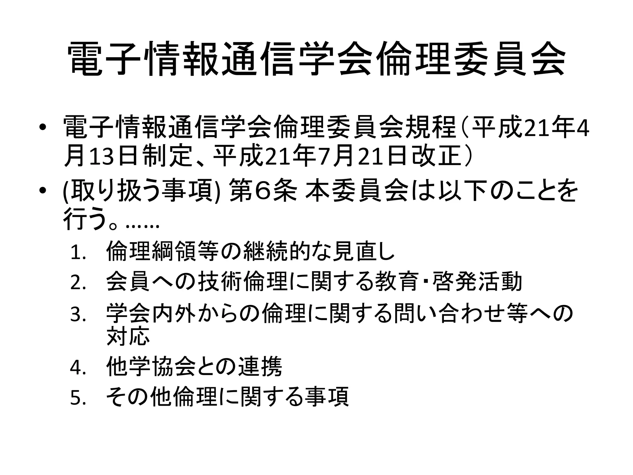 電子情報通信学会倫理委員会
• 電子情報通信学会倫理委員会規程（平成21年4
月13日制定、平成21年7月21日改正）
• (取り扱う事項) 第６条 本委員会は以下のことを
行う。……
1. 倫理綱領等の継続的な見直し
2. 会員への技術倫理に関する教育・啓発活動
3. 学会内外からの倫理に関する問い合わせ等への
対応
4. 他学協会との連携
5. その他倫理に関する事項
 
