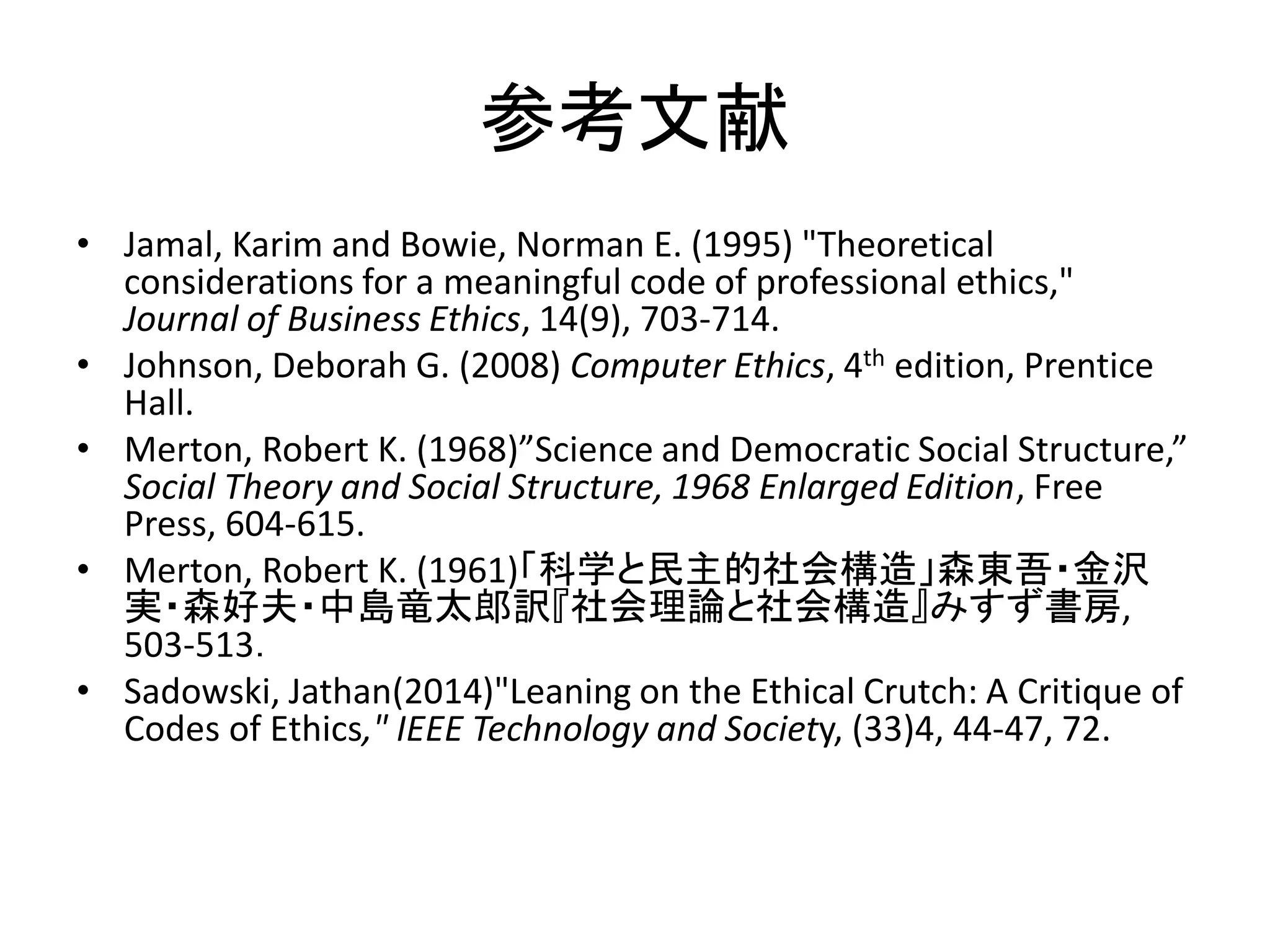 参考文献
• Jamal, Karim and Bowie, Norman E. (1995) "Theoretical
considerations for a meaningful code of professional ethics,"
Journal of Business Ethics, 14(9), 703-714.
• Johnson, Deborah G. (2008) Computer Ethics, 4th edition, Prentice
Hall.
• Merton, Robert K. (1968)”Science and Democratic Social Structure,”
Social Theory and Social Structure, 1968 Enlarged Edition, Free
Press, 604-615.
• Merton, Robert K. (1961)「科学と民主的社会構造」森東吾・金沢
実・森好夫・中島竜太郎訳『社会理論と社会構造』みすず書房,
503-513．
• Sadowski, Jathan(2014)"Leaning on the Ethical Crutch: A Critique of
Codes of Ethics," IEEE Technology and Society, (33)4, 44-47, 72.
 