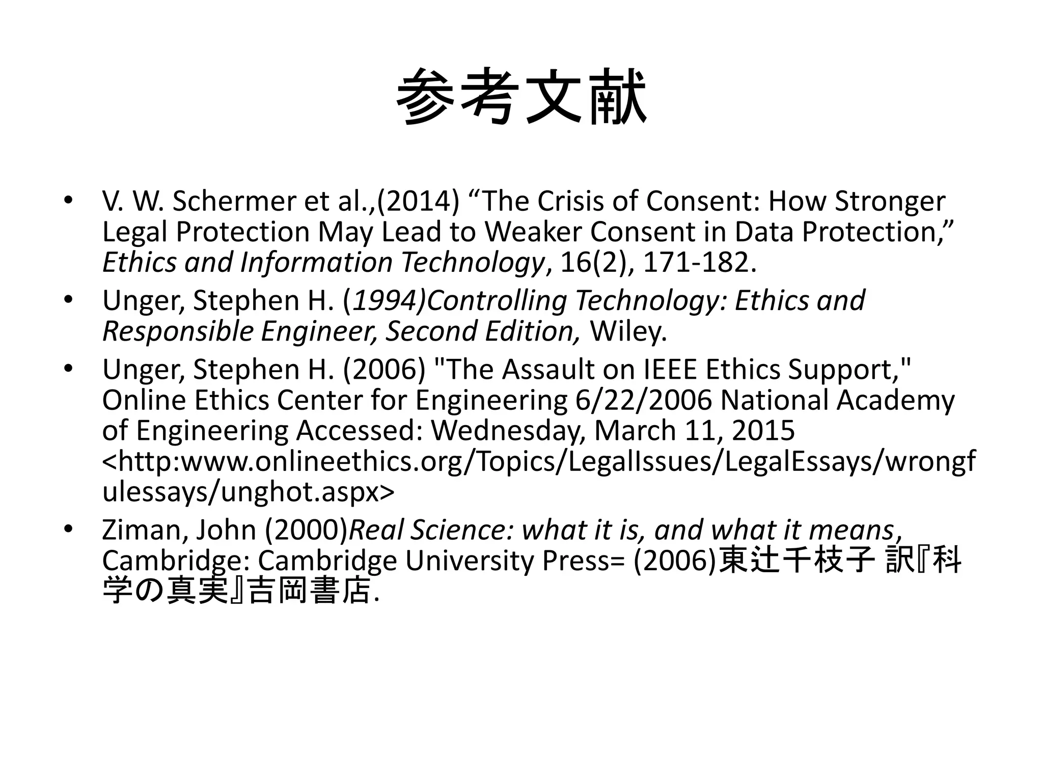 参考文献
• V. W. Schermer et al.,(2014) “The Crisis of Consent: How Stronger
Legal Protection May Lead to Weaker Consent in Data Protection,”
Ethics and Information Technology, 16(2), 171-182.
• Unger, Stephen H. (1994)Controlling Technology: Ethics and
Responsible Engineer, Second Edition, Wiley.
• Unger, Stephen H. (2006) "The Assault on IEEE Ethics Support,"
Online Ethics Center for Engineering 6/22/2006 National Academy
of Engineering Accessed: Wednesday, March 11, 2015
<http:www.onlineethics.org/Topics/LegalIssues/LegalEssays/wrongf
ulessays/unghot.aspx>
• Ziman, John (2000)Real Science: what it is, and what it means,
Cambridge: Cambridge University Press= (2006)東辻千枝子 訳『科
学の真実』吉岡書店.
 