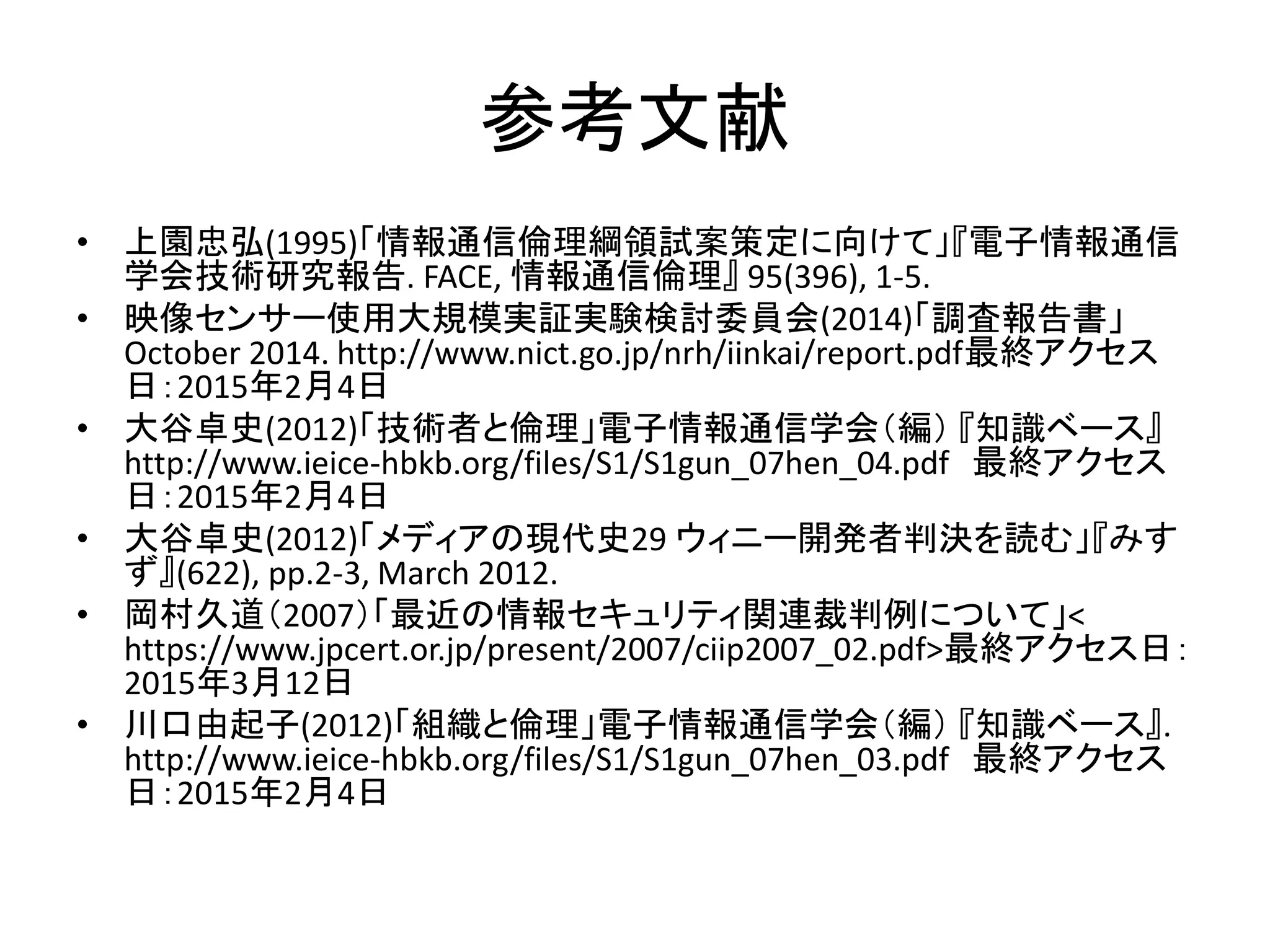 参考文献
• 上園忠弘(1995)「情報通信倫理綱領試案策定に向けて」『電子情報通信
学会技術研究報告. FACE, 情報通信倫理』 95(396), 1-5.
• 映像センサー使用大規模実証実験検討委員会(2014)「調査報告書」
October 2014. http://www.nict.go.jp/nrh/iinkai/report.pdf最終アクセス
日：2015年2月4日
• 大谷卓史(2012)「技術者と倫理」電子情報通信学会（編） 『知識ベース』
http://www.ieice-hbkb.org/files/S1/S1gun_07hen_04.pdf 最終アクセス
日：2015年2月4日
• 大谷卓史(2012)「メディアの現代史29 ウィニー開発者判決を読む」『みす
ず』(622), pp.2-3, March 2012.
• 岡村久道（2007）「最近の情報セキュリティ関連裁判例について」<
https://www.jpcert.or.jp/present/2007/ciip2007_02.pdf>最終アクセス日：
2015年3月12日
• 川口由起子(2012)「組織と倫理」電子情報通信学会（編） 『知識ベース』.
http://www.ieice-hbkb.org/files/S1/S1gun_07hen_03.pdf 最終アクセス
日：2015年2月4日
 