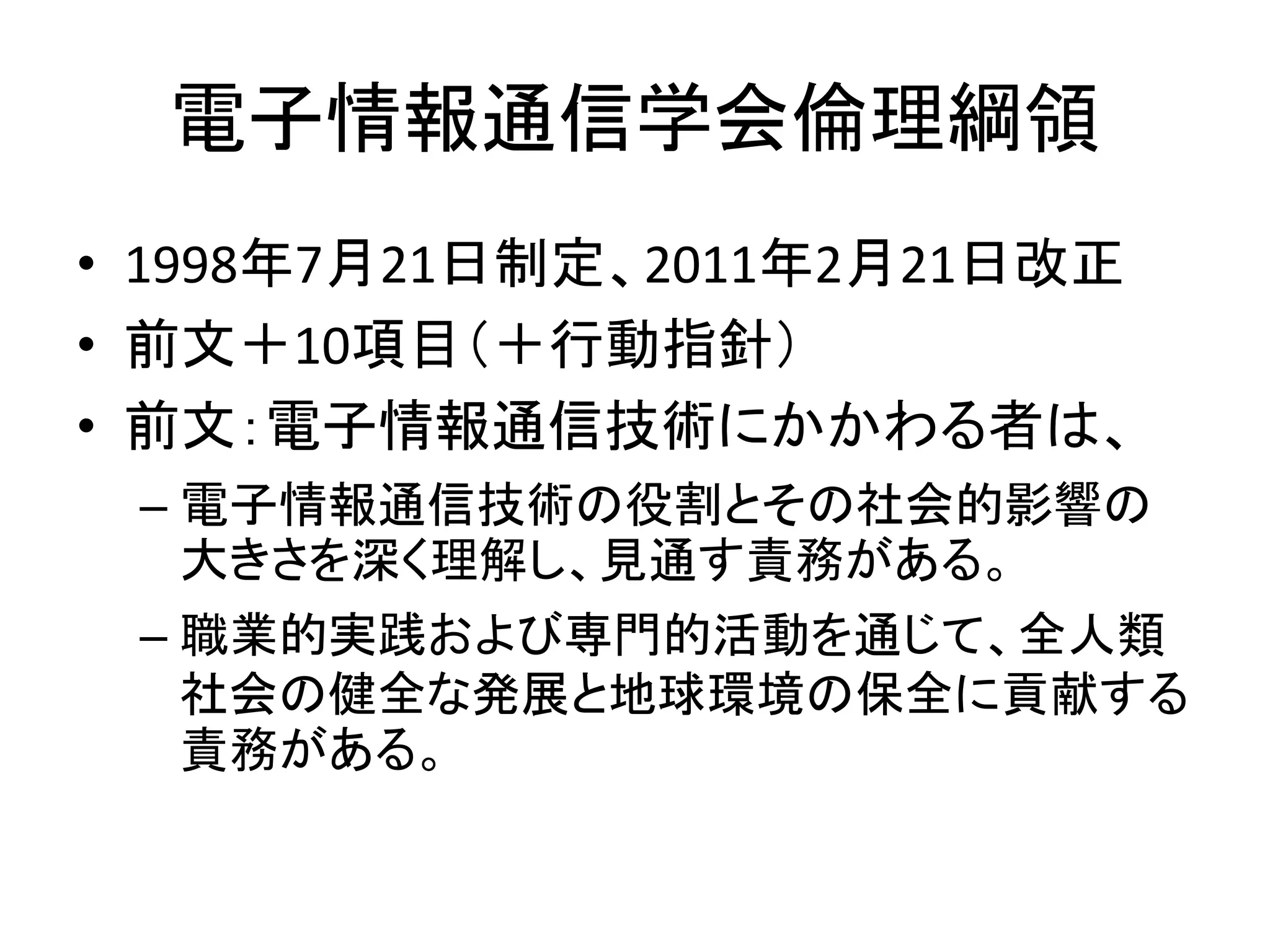 電子情報通信学会倫理綱領
• 1998年7月21日制定、2011年2月21日改正
• 前文＋10項目（＋行動指針）
• 前文：電子情報通信技術にかかわる者は、
– 電子情報通信技術の役割とその社会的影響の
大きさを深く理解し、見通す責務がある。
– 職業的実践および専門的活動を通じて、全人類
社会の健全な発展と地球環境の保全に貢献する
責務がある。
 