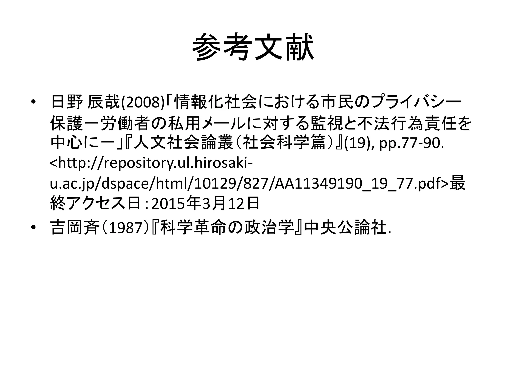参考文献
• 日野 辰哉(2008)「情報化社会における市民のプライバシー
保護－労働者の私用メールに対する監視と不法行為責任を
中心に－」『人文社会論叢（社会科学篇）』(19), pp.77-90.
<http://repository.ul.hirosaki-
u.ac.jp/dspace/html/10129/827/AA11349190_19_77.pdf>最
終アクセス日：2015年3月12日
• 吉岡斉（1987）『科学革命の政治学』中央公論社．
 
