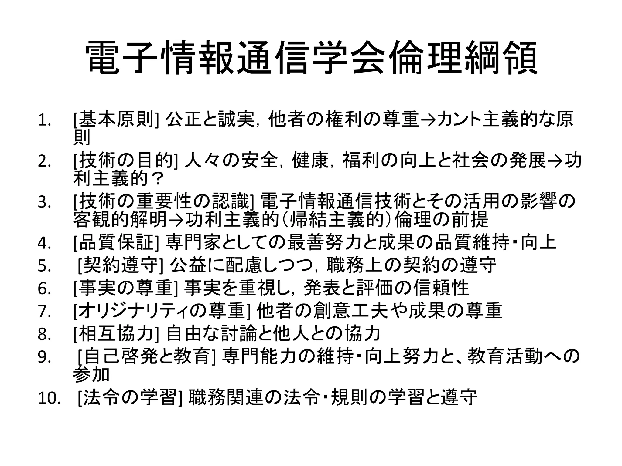 電子情報通信学会倫理綱領
1. [基本原則] 公正と誠実，他者の権利の尊重→カント主義的な原
則
2. [技術の目的] 人々の安全，健康，福利の向上と社会の発展→功
利主義的？
3. [技術の重要性の認識] 電子情報通信技術とその活用の影響の
客観的解明→功利主義的（帰結主義的）倫理の前提
4. [品質保証] 専門家としての最善努力と成果の品質維持・向上
5. [契約遵守] 公益に配慮しつつ，職務上の契約の遵守
6. [事実の尊重] 事実を重視し，発表と評価の信頼性
7. [オリジナリティの尊重] 他者の創意工夫や成果の尊重
8. [相互協力] 自由な討論と他人との協力
9. [自己啓発と教育] 専門能力の維持・向上努力と、教育活動への
参加
10. [法令の学習] 職務関連の法令・規則の学習と遵守
 