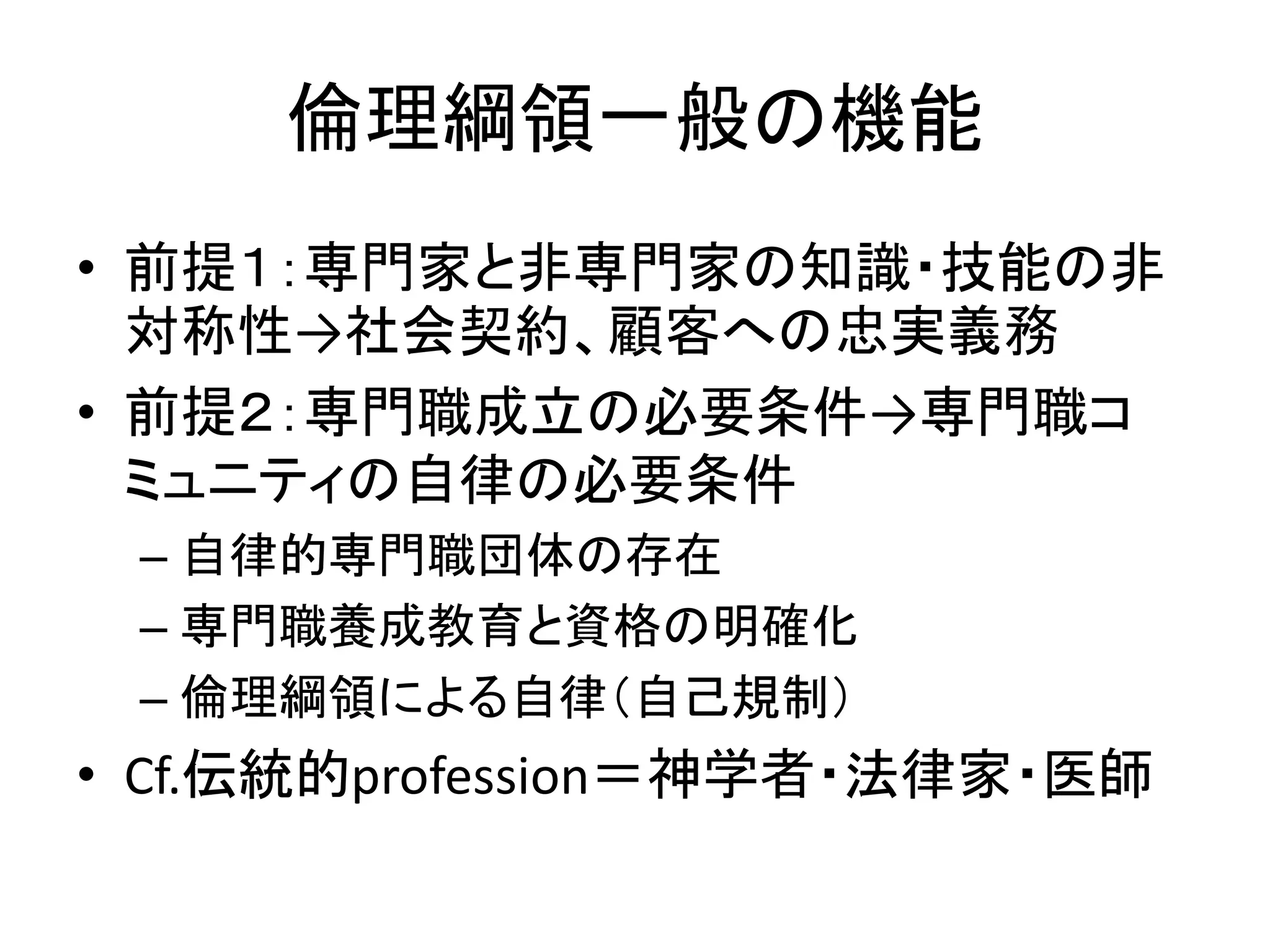 倫理綱領一般の機能
• 前提１：専門家と非専門家の知識・技能の非
対称性→社会契約、顧客への忠実義務
• 前提２：専門職成立の必要条件→専門職コ
ミュニティの自律の必要条件
– 自律的専門職団体の存在
– 専門職養成教育と資格の明確化
– 倫理綱領による自律（自己規制）
• Cf.伝統的profession＝神学者・法律家・医師
 
