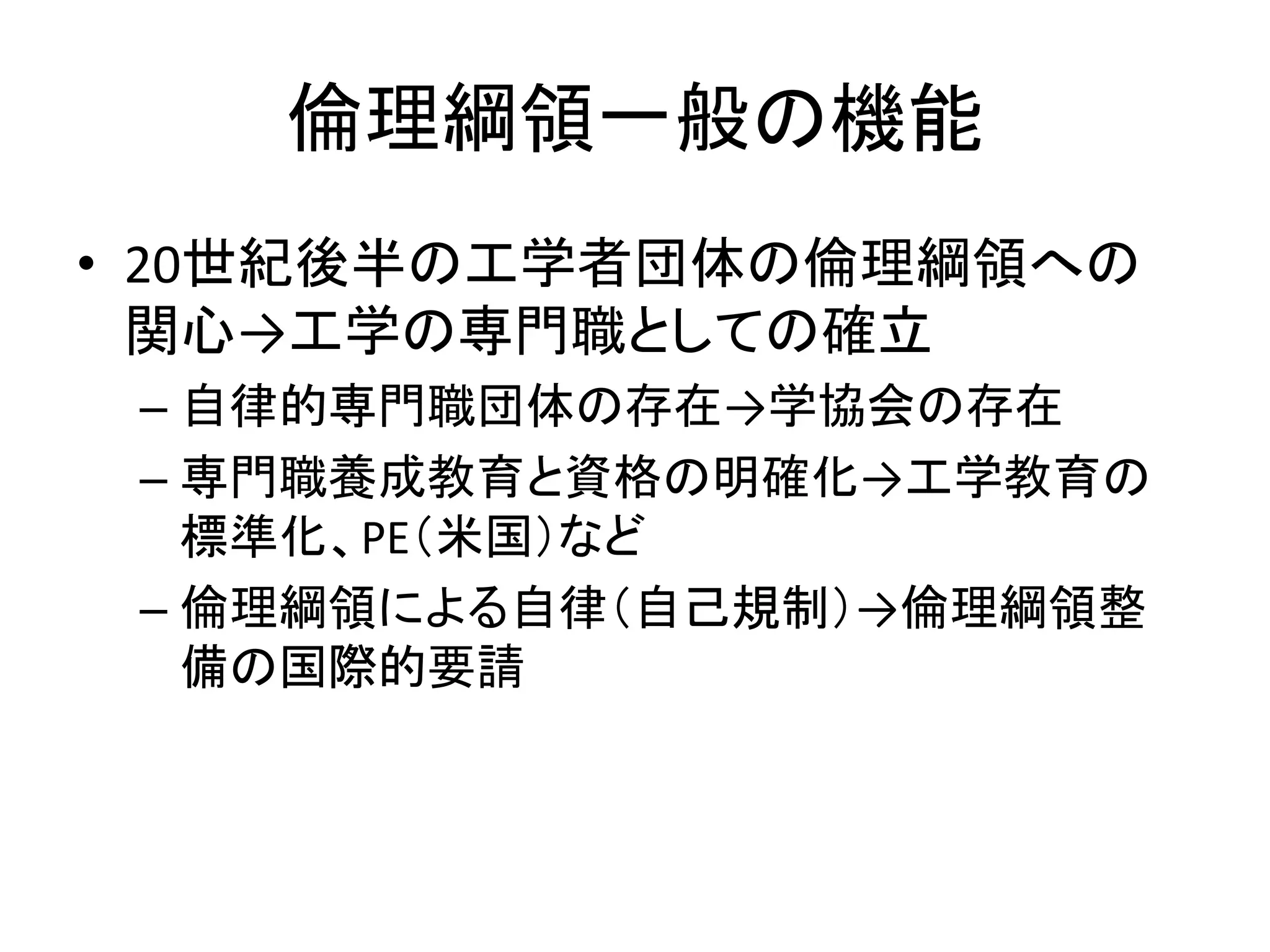 倫理綱領一般の機能
• 20世紀後半の工学者団体の倫理綱領への
関心→工学の専門職としての確立
– 自律的専門職団体の存在→学協会の存在
– 専門職養成教育と資格の明確化→工学教育の
標準化、PE（米国）など
– 倫理綱領による自律（自己規制）→倫理綱領整
備の国際的要請
 