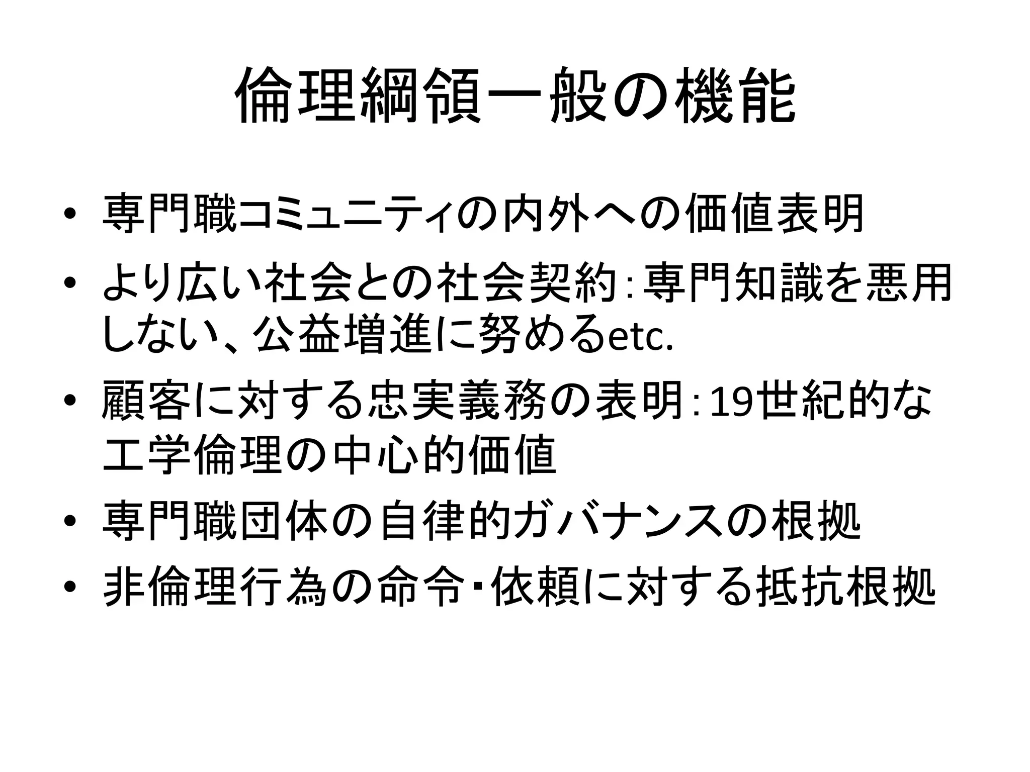 倫理綱領一般の機能
• 専門職コミュニティの内外への価値表明
• より広い社会との社会契約：専門知識を悪用
しない、公益増進に努めるetc.
• 顧客に対する忠実義務の表明：19世紀的な
工学倫理の中心的価値
• 専門職団体の自律的ガバナンスの根拠
• 非倫理行為の命令・依頼に対する抵抗根拠
 