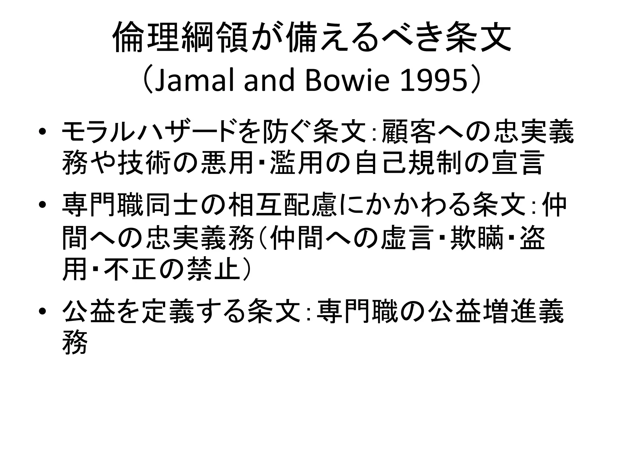 倫理綱領が備えるべき条文
（Jamal and Bowie 1995）
• モラルハザードを防ぐ条文：顧客への忠実義
務や技術の悪用・濫用の自己規制の宣言
• 専門職同士の相互配慮にかかわる条文：仲
間への忠実義務（仲間への虚言・欺瞞・盗
用・不正の禁止）
• 公益を定義する条文：専門職の公益増進義
務
 
