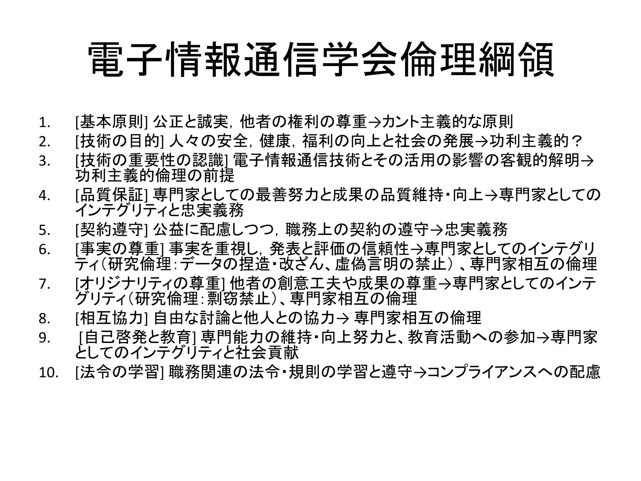 電子情報通信学会倫理綱領
1. [基本原則] 公正と誠実，他者の権利の尊重→カント主義的な原則
2. [技術の目的] 人々の安全，健康，福利の向上と社会の発展→功利主義的？
3. [技術の重要性の認識] 電子情報通信技術とその活用の影響の客観的解明→
功利主義的倫理の前提
4. [品質保証] 専門家としての最善努力と成果の品質維持・向上→専門家としての
インテグリティと忠実義務
5. [契約遵守] 公益に配慮しつつ，職務上の契約の遵守→忠実義務
6. [事実の尊重] 事実を重視し，発表と評価の信頼性→専門家としてのインテグリ
ティ（研究倫理：データの捏造・改ざん、虚偽言明の禁止） 、専門家相互の倫理
7. [オリジナリティの尊重] 他者の創意工夫や成果の尊重→専門家としてのインテ
グリティ（研究倫理：剽窃禁止）、専門家相互の倫理
8. [相互協力] 自由な討論と他人との協力→ 専門家相互の倫理
9. [自己啓発と教育] 専門能力の維持・向上努力と、教育活動への参加→専門家
としてのインテグリティと社会貢献
10. [法令の学習] 職務関連の法令・規則の学習と遵守→コンプライアンスへの配慮
 