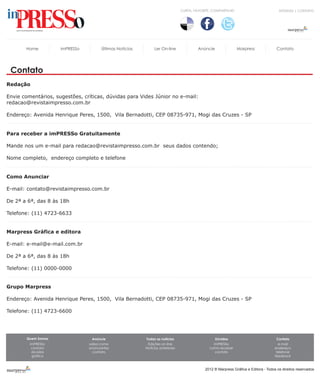CURTA, FAVORITE, COMPARTILHE!                           DÚVIDAS | CONTATO




       Home          imPRESSo         Últimas Notícias        Ler On-line               Anúncie                Marpress              Contato




 Contato
Redação

Envie comentários, sugestões, críticas, dúvidas para Vides Júnior no e-mail:
redacao@revistaimpresso.com.br

Endereço: Avenida Henrique Peres, 1500, Vila Bernadotti, CEP 08735-971, Mogi das Cruzes - SP


Para receber a imPRESSo Gratuitamente

Mande nos um e-mail para redacao@revistaimpresso.com.br seus dados contendo;

Nome completo, endereço completo e telefone


Como Anunciar

E-mail: contato@revistaimpresso.com.br

De 2ª a 6ª, das 8 às 18h

Telefone: (11) 4723-6633


Marpress Gráfica e editora

E-mail: e-mail@e-mail.com.br

De 2ª a 6ª, das 8 às 18h

Telefone: (11) 0000-0000


Grupo Marpress

Endereço: Avenida Henrique Peres, 1500, Vila Bernadotti, CEP 08735-971, Mogi das Cruzes - SP

Telefone: (11) 4723-6600




       Quem Somos                Anúncie                 Todas as notícias                        Dúvidas                            Contato
         imPRESSo               saiba como                Edições on-line                       imPRESSo                              e-mail
          contato               anúnciantes              Notícias anteriores                  como receber                          endereço
          dúvidas                 contato                                                        contato                             telefone
          gráfica                                                                                                                   feedback



                                                                                            2012 ® Marpress Gráfica e Editora - Todos os direitos reservados
 