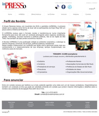 CURTA, FAVORITE, COMPARTILHE!                            DÚVIDAS | CONTATO




       Home          imPRESSo         Últimas Notícias             Ler On-line                Anúncie               Marpress               Contato




  Perfil da Revista
O Grupo Marpress lançou, em novembro de 2010, o periódico imPRESSo. A primeira
edição serviu apenas como forma de levar até os participantes da Expo Mogi 450 um
pouco sobre a história da Marpress.

O imPRESSo evoluiu para o formato revista e transformou-se numa importante
ferramenta para levar até você um conteúdo abrangente sobre negócios, tendências,
gestão, marketing, recursos humanos e políticas públicas, não só da região do Alto
Tietê, mas também de todo cenário econômico nacional.

A Revista imPRESSo é uma publicação voltada ao ambiente corporativo, e abrange os
setores industrial, comercial, de serviços, políticas públicas e assistencial.
Nossa missão é desenvolver um conteúdo que ajude você a aprimorar ainda mais seu
conhecimento e o desenvolvimento de sua empresa, sempre fundamentado nos
melhores cases do mercado.


                                                                              TIRAGEM: 15.000 exemplares
                                                         (auditados pela Fundação Vanzolini), distribuídos gratuitamente à:


                                                • Indústria                                           • Profissionais liberais
                                                • Comércio                                            • Associações Comerciais de São Paulo
                                                • Prestadoras de serviços                             • Prefeituras do Estado de São Paulo
                                                • Executivos                                          • Entidades de classe
                                                • Empresários                                         • Organizações Não-Governamentais




  Para anunciar
Entre em contato conosco por telefone ou e-mail, podendo agendar uma visita com um de nossos vendedores. Disponibilizamos
também um conteúdo on-line que pode ser solicitado entrando em contato que contem maiores informações e detalhes sobre a
revista e seu ambiente de divulgação física além da on-line.

                                                       Tel.: (11) 4723-6633
                                              Email: contato@revistaimpresso.com.br




       Quem Somos                 Anúncie                     Todas as notícias                         Dúvidas                            Contato
         imPRESSo               saiba como                     Edições on-line                        imPRESSo                              e-mail
          contato               anúnciantes                   Notícias anteriores                   como receber                          endereço
          dúvidas                 contato                                                              contato                             telefone
          gráfica                                                                                                                         feedback



                                                                                                  2012 ® Marpress Gráfica e Editora - Todos os direitos reservados
 
